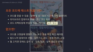 코드를 믿을 수 있음 - 장애 덜 남 - 남는 시간에 기능 업데이트
라이브러리 업데이트 쉬움 - 최신 코드 유지
코드 리펙토링에 부담이 적음 - 자주함 - 실력 향상!
코드를 고쳤을때 영향이 가는 모든 곳을 직접 확인 해야함
힘드니까 업데이트 안함 - 낡아가는 코드 - 점점 안(못) 고침
뭘 고치면 장애도 같이 남 - 장애 대응 - 실력 향상은 언제?
ODK Media LTE 2020.4.23 / 정경업
모든 코드에 테스트가 있다면?
없으면?
15
 