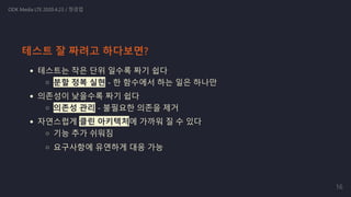 테스트는 작은 단위 일수록 짜기 쉽다
분할 정복 실현 - 한 함수에서 하는 일은 하나만
의존성이 낮을수록 짜기 쉽다
의존성 관리 - 불필요한 의존을 제거
자연스럽게 클린 아키텍처에 가까워 질 수 있다
기능 추가 쉬워짐
요구사항에 유연하게 대응 가능
ODK Media LTE 2020.4.23 / 정경업
테스트 잘 짜려고 하다보면?
16
 