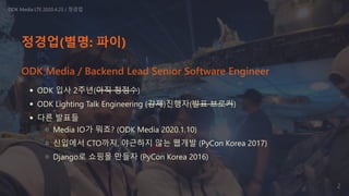 정경업(별명: 파이)
ODK 입사 2주년(아직 청정수)
ODK Lighting Talk Engineering (강제)진행자(발표 브로커)
다른 발표들
Media IO가 뭐죠? (ODK Media 2020.1.10)
신입에서 CTO까지, 야근하지 않는 웹개발 (PyCon Korea 2017)
Django로 쇼핑몰 만들자 (PyCon Korea 2016)
ODK Media LTE 2020.4.23 / 정경업
ODK Media / Backend Lead Senior Software Engineer
2
 