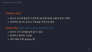 테스트 코드에 필요한 구조화 된 값(모델 등)을 손쉽게 생성 / 대체
반복적인 테스트 코드의 가독성을 극적으로 향상
Factory Boy https://factoryboy.readthedocs.io/
데이터 구조 정의를 쉽게 할 수 있음
유연하고 풍부한 기능들
여러 ORM 지원 (Django 등)
ODK Media LTE 2020.4.23 / 정경업
Fixtures tool
20
 
