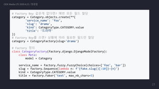 # Factory Boy 같은게 없다면? 매번 모든 필드 할당
category = Category.objects.create(**{
'service_name': 'foo',
'slug': 'drama',
'kind': CategoryType.CATEGORY.value
'title': '드라마'
})
# Factory Boy를 쓰면? 상황에 따라 필요한 필드만 할당
category = CategoryFactory(slug='drama')
# Factory 정의
class CategoryFactory(factory.django.DjangoModelFactory):
class Meta:
model = Category
service_name = factory.fuzzy.FuzzyChoice(choices=['foo', 'bar'])
slug = factory.Sequence(lambda n: f'{fake.slug()[:10]}-{n}')
kind = CategoryType.CATEGORY.value
title = factory.Faker('text', max_nb_chars=5)
ODK Media LTE 2020.4.23 / 정경업
21
 