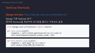 Django test plus https://django-test-plus.readthedocs.io/
Django 기본 TestCase 보다
풍부한 Shortcut을 제공하여 코드량을 줄이고 가독성도 높임
from django.core.urlresolvers import reverse
def test_status(self):
response = self.client.get(reverse('my-url-name'))
self.assertEqual(response.status_code, 200)
def test_better_status(self):
response = self.get('my-url-name')
self.assert_http_200_ok(response)
ODK Media LTE 2020.4.23 / 정경업
TestCase Shortcuts
22
 