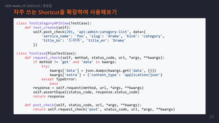 자주 쓰는 Shortcut을 확장하여 사용해보기
class TestCategoryAPIView(TestCase):
def test_create(self):
self.post_check(201, 'api:admin:category-list', data={
'service_name': 'foo', 'slug': 'drama', 'kind': 'category',
'title_ko': '드라마', 'title_en': 'Drama'
})
class TestCase(PlusTestCase):
def request_check(self, method, status_code, url, *args, **kwargs):
if method != 'get' and 'data' in kwargs:
try:
kwargs['data'] = json.dumps(kwargs.get('data', {}))
kwargs['extra'] = {'content_type': 'application/json'}
except TypeError:
pass
response = self.request(method, url, *args, **kwargs)
self.assertEqual(status_code, response.status_code)
return response
def post_check(self, status_code, url, *args, **kwargs):
return self.request_check('post', status_code, url, *args, **kwargs)
ODK Media LTE 2020.4.23 / 정경업
23
 