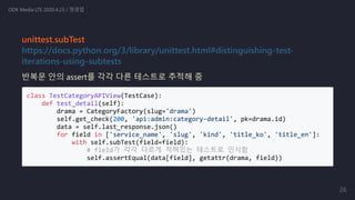 unittest.subTest
https://docs.python.org/3/library/unittest.html#distinguishing-test-
iterations-using-subtests
반복문 안의 assert를 각각 다른 테스트로 추적해 줌
class TestCategoryAPIView(TestCase):
def test_detail(self):
drama = CategoryFactory(slug='drama')
self.get_check(200, 'api:admin:category-detail', pk=drama.id)
data = self.last_response.json()
for field in ['service_name', 'slug', 'kind', 'title_ko', 'title_en']:
with self.subTest(field=field):
# field가 각각 다르게 적혀있는 테스트로 인식함
self.assertEqual(data[field], getattr(drama, field))
ODK Media LTE 2020.4.23 / 정경업
26
 