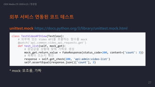 unittest.mock https://docs.python.org/3/library/unittest.mock.html
class TestVideoAPIView(TestCase):
# 외부에 있는 Video API를 호출하는 함수를 mock
@patch('api.common.video_api.requests.get')
def test_list(self, mock_get):
# 응답값을 상황에 맞춰 가짜로 생성
mock_get.return_value = FakeResponse(status_code=200, content={'count': 3})
# 목록이 뜨는지 확인
response = self.get_check(200, 'api:admin:video-list')
self.assertEqual(response.json()['count'], 3)
* mock: 모조품, 가짜
ODK Media LTE 2020.4.23 / 정경업
외부 서비스 연동된 코드 테스트
27
 