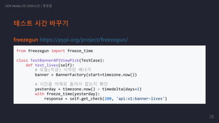 freezegun https://pypi.org/project/freezegun/
from freezegun import freeze_time
class TestBannerAPIViewPick(TestCase):
def test_lives(self):
# 오늘(지금) 시작된 배너가
banner = BannerFactory(start=timezone.now())
# 시간을 어제로 돌려서 없는지 확인
yesterday = timezone.now() - timedelta(days=1)
with freeze_time(yesterday):
response = self.get_check(200, 'api:v1:banner-lives')
ODK Media LTE 2020.4.23 / 정경업
테스트 시간 바꾸기
28
 