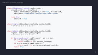 class AllowedCountriesModel(models.Model):
allowed_countries = ArrayField(
models.CharField(max_length=2, blank=True, default=list,
help_text='Allowed Countries(ISO-3166 Alpha-2 code)')
class Meta:
abstract = True
class Program(AllowedCountriesModel, models.Model):
# 생략했지만 뭔가 많은 필드들 1
class Episode(AllowedCountriesModel, models.Model):
program = models.ForeignKey(Program)
# 생략했지만 뭔가 많은 필드들 2
def is_allowed_country(self, country: str) -> bool:
if self.allowed_countries:
return country in self.allowed_countries
if self.program.allowed_countries:
return country in self.program.allowed_countries
return True
ODK Media LTE 2020.4.23 / 정경업
9
 