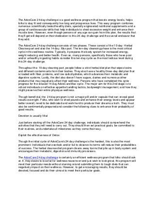 The AdvoCare 24 day challenge is a good wellness program that boosts energy levels, helps
folks to stay fit and consequently live long and prosperous lives. This easy program combines
numerous scientifically tested healthy diets, specially engineered nutritional supplements and a
group of cardiovascular drills that help individuals to shed excessive weight and enhance their
muscle tone. However, even though persons of any age can gain from this plan, the results that
they'll get will depend on their dedication to this 24-day challenge and the overall endeavor that
they add.

The AdvoCare 24 day challenge consists of two phases. These consist of the 10-day Herbal
Cleanse part and also the 14-day Max part. The ten-day cleansing phase is the most critical
cycle in this wellness routine. Typically, it prepares the body system for increased energy,
weight reducing and better health. Even so, many persons, specifically those who have poor
and/or unhealthy ingesting habits consider this ten-day cycle as the most tedious level during
this 24-day challenge.

Throughout the 10-day cleaning part, people follow a strict herbal diet plan that wipes toxins
and different contaminants from their bodies. They also have a healthy three-day diet plan that
is loaded with fiber, proteins, and low carbohydrates, which advances their metabolic and
digestive systems. Lastly, the diet also doesn't have sugars, dairies and numerous other
products that may negatively affect their wellness. Persons who have completed this cycle
progress for the relaxed 14-day AdvoCare Max cycle .The major aim for this 2nd stage is to
school individuals on effective appetite handling tactics, bodyweight management, and how they
might preserve their entire physique wellness.

Though beneficial, the 24 day program is not a magic pill and/or capsule that can reveal good
results overnight. Folks, who wish to shed pounds and enhance their energy levels and appear
better overall, need to be dedicated and work hard to produce their dreams a truth. They must
also be sentimentally prepared and consider the following clues to enhance their probability of
good results.

Devotion is usually Vital

Just before starting off the AdvoCare 24 day challenge, individuals should comprehend the
activities that they will need to carry out. They should then set practical goals, be committed to
their routines, and undertake all milestones as they come their way.

Exploit the effectiveness of Detox

Though the initial cycle of AdvoCare's 24 day challenge is the hardest, this is also the most
prominent. Individuals that overlook and/or fail to observe its terms will reduce their probabilities
of success. The herbal cleanse diet program cleans away toxins that pile up in body system and
encourages their metabolic, digestion and immunity processes.

The AdvoCare 24 day challenge is certainly an efficient wellness program that folks should look
at. If, they desire to lose fat for wellness reasons or/and just wish to look great, this program will
meet their particular needs without starving or/and submitting them to tough diets that can
negatively impact on their wellness. However, to get encouraging results, they should be
devoted, focused and do their utmost to meet their particular goals.
 