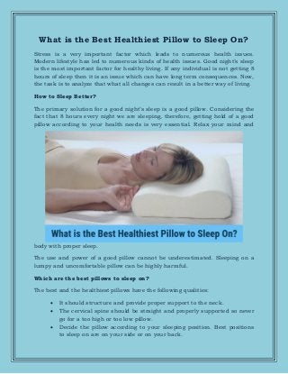 What is the Best Healthiest Pillow to Sleep On?
Stress is a very important factor which leads to numerous health issues.
Modern lifestyle has led to numerous kinds of health issues. Good night’s sleep
is the most important factor for healthy living. If any individual is not getting 8
hours of sleep then it is an issue which can have long term consequences. Now,
the task is to analyze that what all changes can result in a better way of living.
How to Sleep Better?
The primary solution for a good night’s sleep is a good pillow. Considering the
fact that 8 hours every night we are sleeping, therefore, getting hold of a good
pillow according to your health needs is very essential. Relax your mind and
body with proper sleep.
The use and power of a good pillow cannot be underestimated. Sleeping on a
lumpy and uncomfortable pillow can be highly harmful.
Which are the best pillows to sleep on?
The best and the healthiest pillows have the following qualities:
 It should structure and provide proper support to the neck.
 The cervical spine should be straight and properly supported so never
go for a too high or too low pillow.
 Decide the pillow according to your sleeping position. Best positions
to sleep on are on your side or on your back.
 