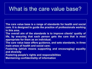 What is the care value base?  The care value base is a range of standards for health and social care. It is designed to guide the practice of professionals working in this area. The overall aim of the standards is to improve clients' quality of life, by ensuring that each person gets the care that is most appropriate for them as an individual. The care value base offers guidance, and sets standards, in three main areas of health and social care: Fostering (which means supporting and encouraging) equality and diversity  Fostering people's rights and responsibilities  Maintaining confidentiality of information 
