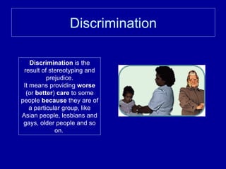 Discrimination Discrimination  is the result of stereotyping and prejudice. It means providing  worse  (or  better )  care  to some people  because  they are of a particular group, like Asian people, lesbians and gays, older people and so on .  
