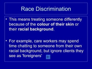 Race Discrimination This means treating someone differently because of the  colour of their skin  or their  racial background . For example, care workers may spend time chatting to someone from their own racial background, but ignore clients they see as 'foreigners' 