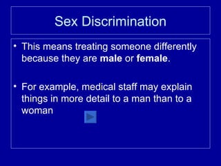 Sex Discrimination This means treating someone differently because they are  male  or  female . For example, medical staff may explain things in more detail to a man than to a woman 