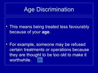 Age Discrimination This means being treated less favourably because of your  age . For example, someone may be refused certain treatments or operations because they are thought to be too old to make it worthwhile. 