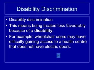 Disability Discrimination Disability discrimination This means being treated less favourably because of a  disability . For example, wheelchair users may have difficulty gaining access to a health centre that does not have electric doors. 