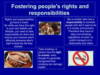 Fostering people's rights and responsibilities   Rights and responsibilities go hand in hand. So while you have the right to your own beliefs and lifestyle, you need to take responsibility for them and ensure your choices aren't affecting someone else's right to lead the life they choose.  Take smoking. A person has the  right to smoke , even though it's generally recognised that smoking can damage health.  But a smoker also has a  responsibility  to consider people who don't want to be in a smoky environment. Therefore they have to obey non-smoking regulations at work, on public transport or in restaurants and cafes 