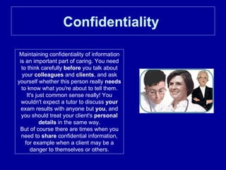 Confidentiality   Maintaining confidentiality of information is an important part of caring. You need to think carefully  before  you talk about your  colleagues  and  clients , and ask yourself whether this person really  needs  to know what you're about to tell them. It's just common sense really! You wouldn't expect a tutor to discuss  your  exam results with anyone but  you , and you should treat your client's  personal details  in the same way. But of course there are times when you need to  share  confidential information, for example when a client may be a danger to themselves or others. 