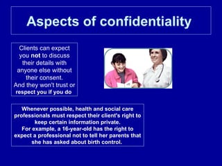 Aspects of confidentiality   Clients can expect you  not  to discuss their details with anyone else without their consent. And they won't trust or  respect you if you do  Whenever possible, health and social care professionals must respect their client's right to keep certain information private. For example, a 16-year-old has the right to expect a professional not to tell her parents that she has asked about birth control.  