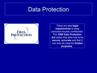 Data Protection There are also  legal requirements  to keep personal records confidential. The  1998 Data Protection Act  states that data has to be  secure ,  accurate  and that it can only be used for  limited purposes .  