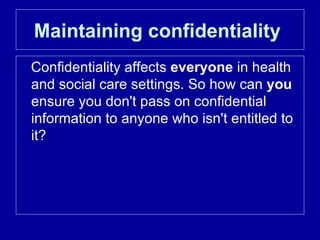 Maintaining confidentiality   Confidentiality affects  everyone  in health and social care settings. So how can  you  ensure you don't pass on confidential information to anyone who isn't entitled to it?  