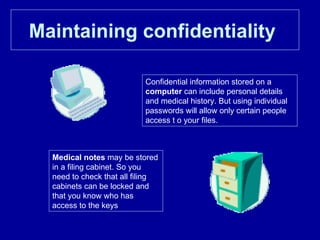 Maintaining confidentiality   Confidential information stored on a  computer  can include personal details and medical history. But using individual passwords will allow only certain people access t o your files. Medical notes  may be stored in a filing cabinet. So you need to check that all filing cabinets can be locked and that you know who has access to the keys  