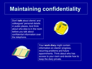 Maintaining confidentiality   Don't  talk  about clients' and colleagues' personal details in public places. And think about who else is in the room before you talk about confidential information over the telephone.  Your  work diary  might contain information on clients' progress, recurring problems and future appointments. Think about who has access to your room and decide how to keep the diary private.  