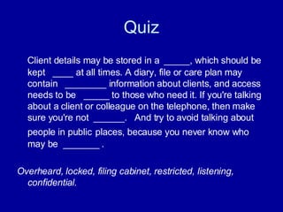 Quiz Client details may be stored in a  _____, which should be kept  ____ at all times. A diary, file or care plan may contain  ________ information about clients, and access needs to be  _____ to those who need it. If you're talking about a client or colleague on the telephone, then make sure you're not  ______.  And try to avoid talking about people in public   places, because you never know who may be  _______ .  Overheard, locked, filing cabinet, restricted, listening, confidential. 