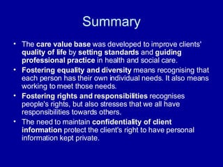 Summary The  care value base  was developed to improve clients'  quality of life  by  setting standards  and  guiding professional practice  in health and social care.  Fostering equality and diversity  means recognising that each person has their own individual needs. It also means working to meet those needs.  Fostering rights and responsibilities  recognises people's rights, but also stresses that we all have responsibilities towards others.  The need to maintain  confidentiality of client information  protect the client's right to have personal information kept private.  