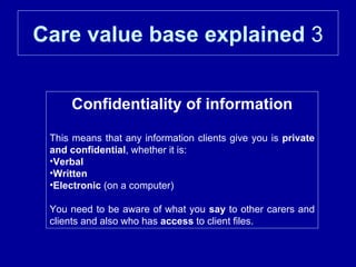 Care value base explained  3 Confidentiality of information This means that any information clients give you is  private and confidential , whether it is: Verbal   Written   Electronic  (on a computer) You need to be aware of what you  say  to other carers and clients and also who has  access  to client files. 