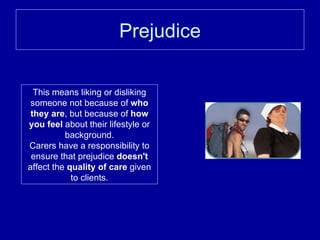 Prejudice This means liking or disliking someone not because of  who they are , but because of  how you feel  about their lifestyle or background. Carers have a responsibility to ensure that prejudice  doesn't  affect the  quality of care  given to clients. 