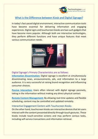 What is the Difference between Kiosk and Digital Signage?
In today’s fast-paced digital environment, interactive communication tools
have become essential for delivering information and engaging
experiences. Digital signs and touchscreen kiosks are two such gadgets that
have become more popular. Although both are interactive technologies,
they perform different functions and have unique features that meet
various communication needs.
Digital Signage’s Primary Characteristics are as follows:
Information Dissemination: Digital signage is excellent at simultaneously
disseminating news, announcements, ads, and information to a large
audience. It is very successful at raising brand recognition and influencing
consumer choices.
Passive Interaction: Users often interact with digital signage passively,
taking in the information without making any direct physical contact.
Remote Content Management: By allowing real-time updates and flexible
scheduling, content may be controlled and updated remotely.
Interactive Engagement Centers with Touchscreen Kiosks:
On the other hand, touchscreen kiosks are interactive devices that let users
interact with the content presented directly through touch gestures. These
kiosks include touch-sensitive screens and may perform various tasks,
including self-service transactions and information retrieval.
 