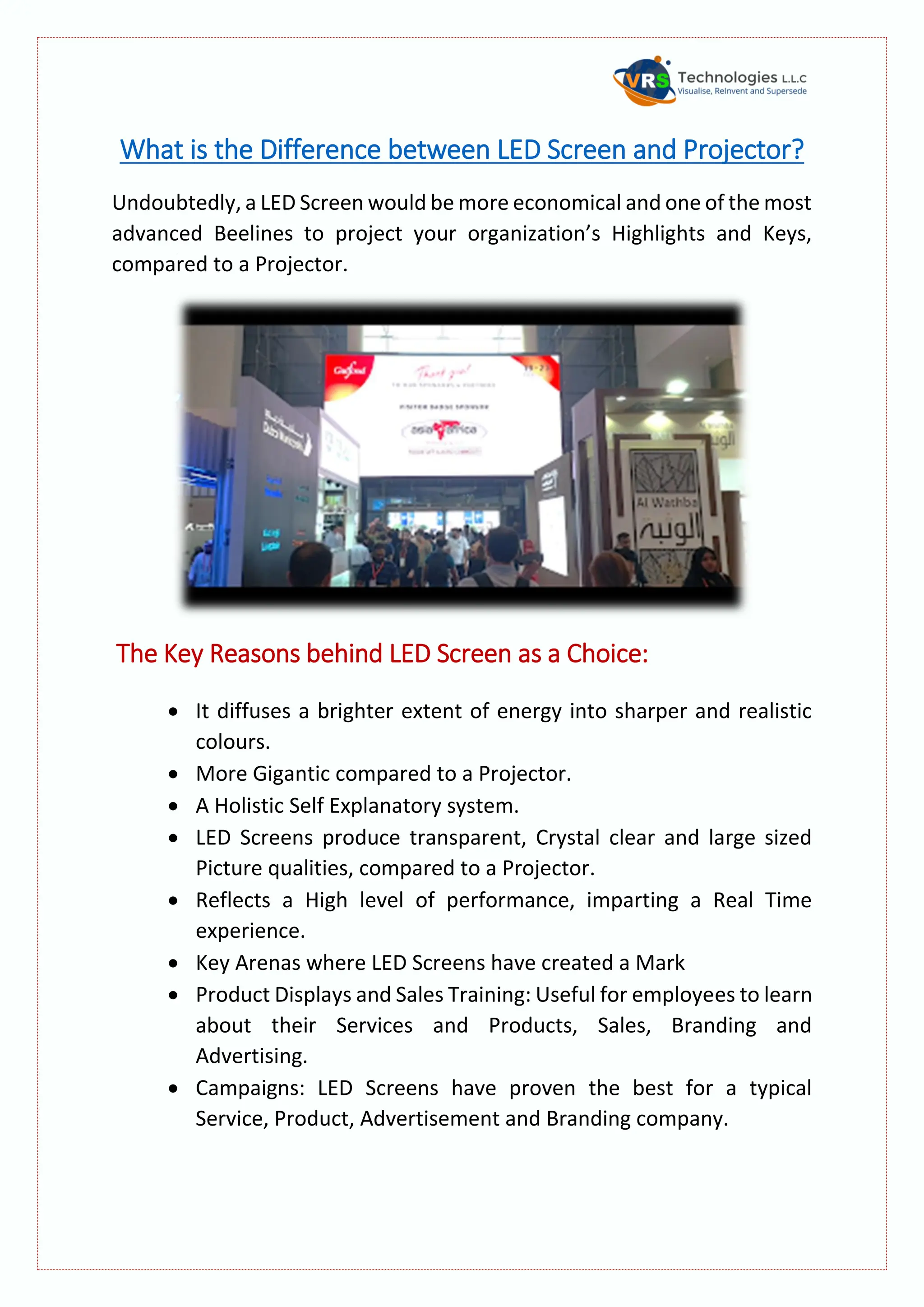 What is the Difference between LED Screen and Projector?
Undoubtedly, a LED Screen would be more economical and one of the most
advanced Beelines to project your organization’s Highlights and Keys,
compared to a Projector.
The Key Reasons behind LED Screen as a Choice:
 It diffuses a brighter extent of energy into sharper and realistic
colours.
 More Gigantic compared to a Projector.
 A Holistic Self Explanatory system.
 LED Screens produce transparent, Crystal clear and large sized
Picture qualities, compared to a Projector.
 Reflects a High level of performance, imparting a Real Time
experience.
 Key Arenas where LED Screens have created a Mark
 Product Displays and Sales Training: Useful for employees to learn
about their Services and Products, Sales, Branding and
Advertising.
 Campaigns: LED Screens have proven the best for a typical
Service, Product, Advertisement and Branding company.
 