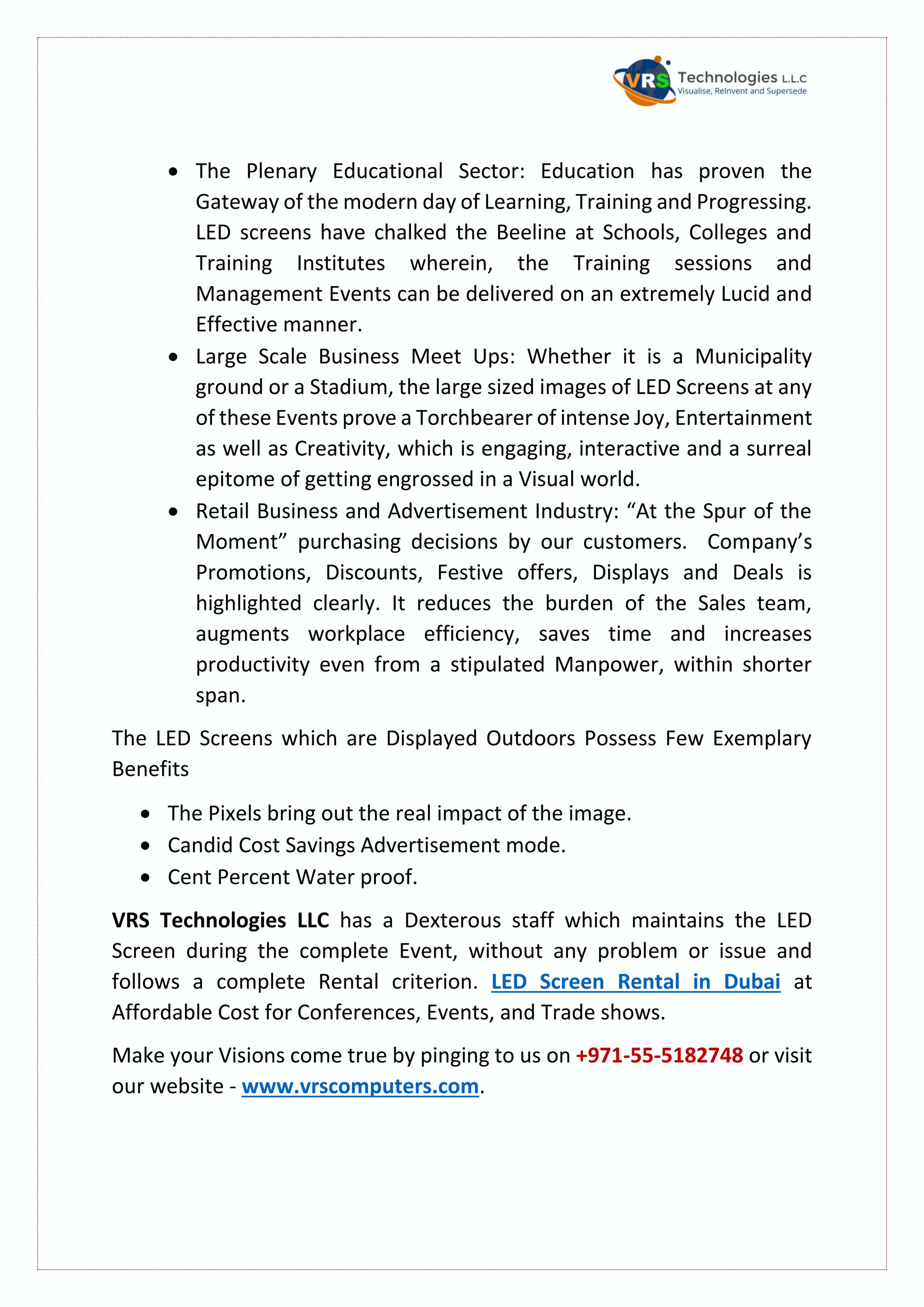  The Plenary Educational Sector: Education has proven the
Gateway of the modern day of Learning, Training and Progressing.
LED screens have chalked the Beeline at Schools, Colleges and
Training Institutes wherein, the Training sessions and
Management Events can be delivered on an extremely Lucid and
Effective manner.
 Large Scale Business Meet Ups: Whether it is a Municipality
ground or a Stadium, the large sized images of LED Screens at any
of these Events prove a Torchbearer of intense Joy, Entertainment
as well as Creativity, which is engaging, interactive and a surreal
epitome of getting engrossed in a Visual world.
 Retail Business and Advertisement Industry: “At the Spur of the
Moment” purchasing decisions by our customers. Company’s
Promotions, Discounts, Festive offers, Displays and Deals is
highlighted clearly. It reduces the burden of the Sales team,
augments workplace efficiency, saves time and increases
productivity even from a stipulated Manpower, within shorter
span.
The LED Screens which are Displayed Outdoors Possess Few Exemplary
Benefits
 The Pixels bring out the real impact of the image.
 Candid Cost Savings Advertisement mode.
 Cent Percent Water proof.
VRS Technologies LLC has a Dexterous staff which maintains the LED
Screen during the complete Event, without any problem or issue and
follows a complete Rental criterion. LED Screen Rental in Dubai at
Affordable Cost for Conferences, Events, and Trade shows.
Make your Visions come true by pinging to us on +971-55-5182748 or visit
our website - www.vrscomputers.com.
 