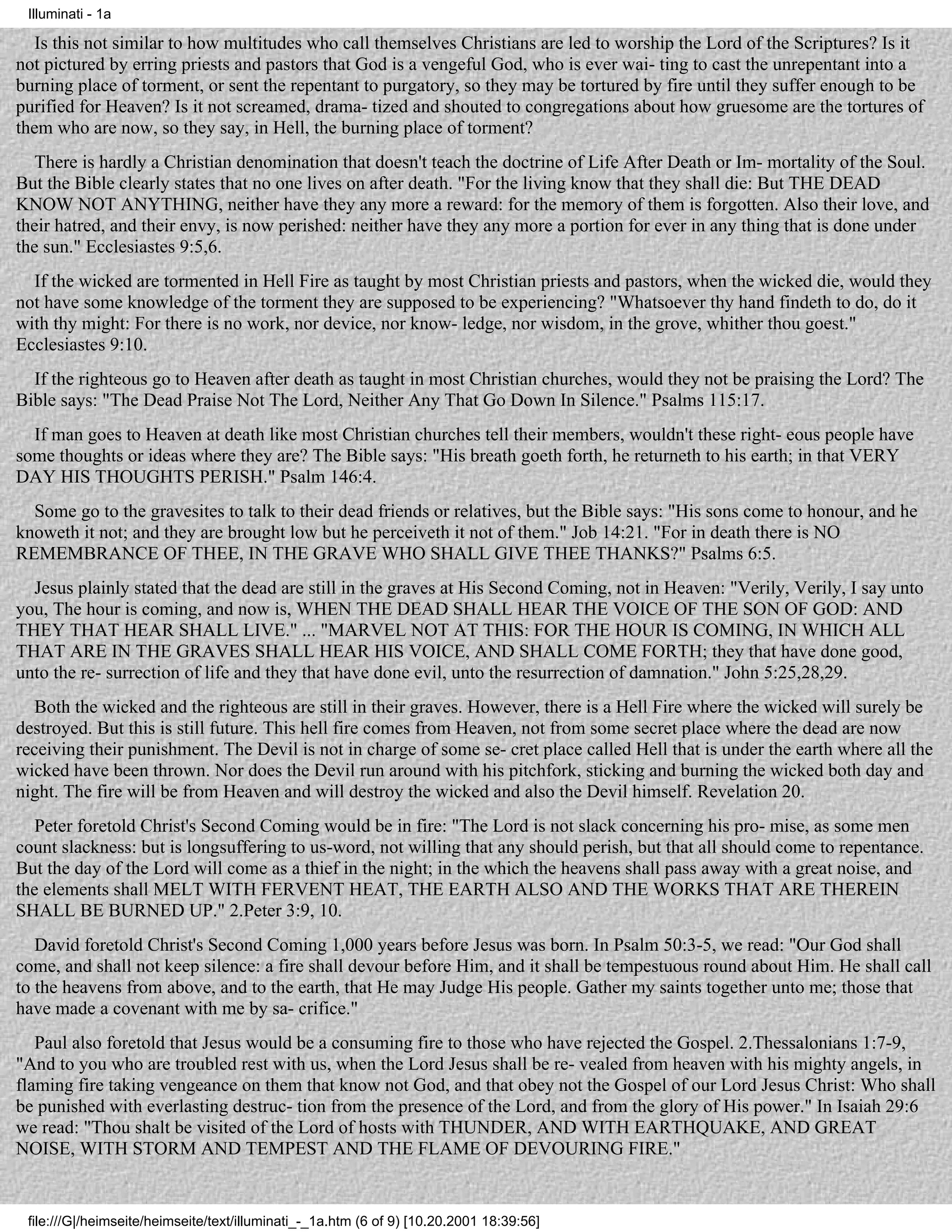 Illuminati - 1a

   Is this not similar to how multitudes who call themselves Christians are led to worship the Lord of the Scriptures? Is it
not pictured by erring priests and pastors that God is a vengeful God, who is ever wai- ting to cast the unrepentant into a
burning place of torment, or sent the repentant to purgatory, so they may be tortured by fire until they suffer enough to be
purified for Heaven? Is it not screamed, drama- tized and shouted to congregations about how gruesome are the tortures of
them who are now, so they say, in Hell, the burning place of torment?
   There is hardly a Christian denomination that doesn't teach the doctrine of Life After Death or Im- mortality of the Soul.
But the Bible clearly states that no one lives on after death. "For the living know that they shall die: But THE DEAD
KNOW NOT ANYTHING, neither have they any more a reward: for the memory of them is forgotten. Also their love, and
their hatred, and their envy, is now perished: neither have they any more a portion for ever in any thing that is done under
the sun." Ecclesiastes 9:5,6.
  If the wicked are tormented in Hell Fire as taught by most Christian priests and pastors, when the wicked die, would they
not have some knowledge of the torment they are supposed to be experiencing? "Whatsoever thy hand findeth to do, do it
with thy might: For there is no work, nor device, nor know- ledge, nor wisdom, in the grove, whither thou goest."
Ecclesiastes 9:10.
  If the righteous go to Heaven after death as taught in most Christian churches, would they not be praising the Lord? The
Bible says: "The Dead Praise Not The Lord, Neither Any That Go Down In Silence." Psalms 115:17.
  If man goes to Heaven at death like most Christian churches tell their members, wouldn't these right- eous people have
some thoughts or ideas where they are? The Bible says: "His breath goeth forth, he returneth to his earth; in that VERY
DAY HIS THOUGHTS PERISH." Psalm 146:4.
  Some go to the gravesites to talk to their dead friends or relatives, but the Bible says: "His sons come to honour, and he
knoweth it not; and they are brought low but he perceiveth it not of them." Job 14:21. "For in death there is NO
REMEMBRANCE OF THEE, IN THE GRAVE WHO SHALL GIVE THEE THANKS?" Psalms 6:5.
  Jesus plainly stated that the dead are still in the graves at His Second Coming, not in Heaven: "Verily, Verily, I say unto
you, The hour is coming, and now is, WHEN THE DEAD SHALL HEAR THE VOICE OF THE SON OF GOD: AND
THEY THAT HEAR SHALL LIVE." ... "MARVEL NOT AT THIS: FOR THE HOUR IS COMING, IN WHICH ALL
THAT ARE IN THE GRAVES SHALL HEAR HIS VOICE, AND SHALL COME FORTH; they that have done good,
unto the re- surrection of life and they that have done evil, unto the resurrection of damnation." John 5:25,28,29.
   Both the wicked and the righteous are still in their graves. However, there is a Hell Fire where the wicked will surely be
destroyed. But this is still future. This hell fire comes from Heaven, not from some secret place where the dead are now
receiving their punishment. The Devil is not in charge of some se- cret place called Hell that is under the earth where all the
wicked have been thrown. Nor does the Devil run around with his pitchfork, sticking and burning the wicked both day and
night. The fire will be from Heaven and will destroy the wicked and also the Devil himself. Revelation 20.
   Peter foretold Christ's Second Coming would be in fire: "The Lord is not slack concerning his pro- mise, as some men
count slackness: but is longsuffering to us-word, not willing that any should perish, but that all should come to repentance.
But the day of the Lord will come as a thief in the night; in the which the heavens shall pass away with a great noise, and
the elements shall MELT WITH FERVENT HEAT, THE EARTH ALSO AND THE WORKS THAT ARE THEREIN
SHALL BE BURNED UP." 2.Peter 3:9, 10.
   David foretold Christ's Second Coming 1,000 years before Jesus was born. In Psalm 50:3-5, we read: "Our God shall
come, and shall not keep silence: a fire shall devour before Him, and it shall be tempestuous round about Him. He shall call
to the heavens from above, and to the earth, that He may Judge His people. Gather my saints together unto me; those that
have made a covenant with me by sa- crifice."
   Paul also foretold that Jesus would be a consuming fire to those who have rejected the Gospel. 2.Thessalonians 1:7-9,
"And to you who are troubled rest with us, when the Lord Jesus shall be re- vealed from heaven with his mighty angels, in
flaming fire taking vengeance on them that know not God, and that obey not the Gospel of our Lord Jesus Christ: Who shall
be punished with everlasting destruc- tion from the presence of the Lord, and from the glory of His power." In Isaiah 29:6
we read: "Thou shalt be visited of the Lord of hosts with THUNDER, AND WITH EARTHQUAKE, AND GREAT
NOISE, WITH STORM AND TEMPEST AND THE FLAME OF DEVOURING FIRE."


 file:///G|/heimseite/heimseite/text/illuminati_-_1a.htm (6 of 9) [10.20.2001 18:39:56]
 