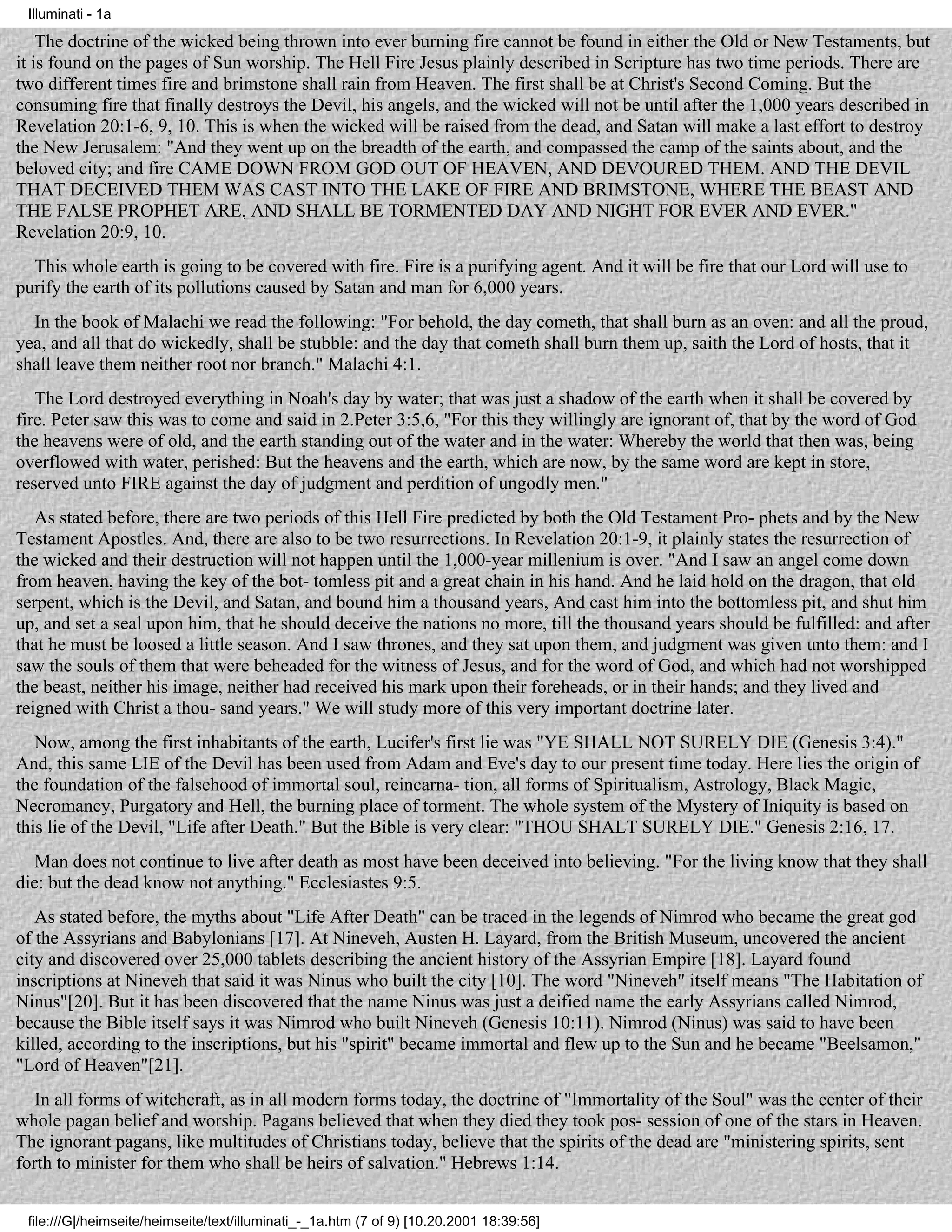 Illuminati - 1a

    The doctrine of the wicked being thrown into ever burning fire cannot be found in either the Old or New Testaments, but
it is found on the pages of Sun worship. The Hell Fire Jesus plainly described in Scripture has two time periods. There are
two different times fire and brimstone shall rain from Heaven. The first shall be at Christ's Second Coming. But the
consuming fire that finally destroys the Devil, his angels, and the wicked will not be until after the 1,000 years described in
Revelation 20:1-6, 9, 10. This is when the wicked will be raised from the dead, and Satan will make a last effort to destroy
the New Jerusalem: "And they went up on the breadth of the earth, and compassed the camp of the saints about, and the
beloved city; and fire CAME DOWN FROM GOD OUT OF HEAVEN, AND DEVOURED THEM. AND THE DEVIL
THAT DECEIVED THEM WAS CAST INTO THE LAKE OF FIRE AND BRIMSTONE, WHERE THE BEAST AND
THE FALSE PROPHET ARE, AND SHALL BE TORMENTED DAY AND NIGHT FOR EVER AND EVER."
Revelation 20:9, 10.
  This whole earth is going to be covered with fire. Fire is a purifying agent. And it will be fire that our Lord will use to
purify the earth of its pollutions caused by Satan and man for 6,000 years.
  In the book of Malachi we read the following: "For behold, the day cometh, that shall burn as an oven: and all the proud,
yea, and all that do wickedly, shall be stubble: and the day that cometh shall burn them up, saith the Lord of hosts, that it
shall leave them neither root nor branch." Malachi 4:1.
   The Lord destroyed everything in Noah's day by water; that was just a shadow of the earth when it shall be covered by
fire. Peter saw this was to come and said in 2.Peter 3:5,6, "For this they willingly are ignorant of, that by the word of God
the heavens were of old, and the earth standing out of the water and in the water: Whereby the world that then was, being
overflowed with water, perished: But the heavens and the earth, which are now, by the same word are kept in store,
reserved unto FIRE against the day of judgment and perdition of ungodly men."
   As stated before, there are two periods of this Hell Fire predicted by both the Old Testament Pro- phets and by the New
Testament Apostles. And, there are also to be two resurrections. In Revelation 20:1-9, it plainly states the resurrection of
the wicked and their destruction will not happen until the 1,000-year millenium is over. "And I saw an angel come down
from heaven, having the key of the bot- tomless pit and a great chain in his hand. And he laid hold on the dragon, that old
serpent, which is the Devil, and Satan, and bound him a thousand years, And cast him into the bottomless pit, and shut him
up, and set a seal upon him, that he should deceive the nations no more, till the thousand years should be fulfilled: and after
that he must be loosed a little season. And I saw thrones, and they sat upon them, and judgment was given unto them: and I
saw the souls of them that were beheaded for the witness of Jesus, and for the word of God, and which had not worshipped
the beast, neither his image, neither had received his mark upon their foreheads, or in their hands; and they lived and
reigned with Christ a thou- sand years." We will study more of this very important doctrine later.
   Now, among the first inhabitants of the earth, Lucifer's first lie was "YE SHALL NOT SURELY DIE (Genesis 3:4)."
And, this same LIE of the Devil has been used from Adam and Eve's day to our present time today. Here lies the origin of
the foundation of the falsehood of immortal soul, reincarna- tion, all forms of Spiritualism, Astrology, Black Magic,
Necromancy, Purgatory and Hell, the burning place of torment. The whole system of the Mystery of Iniquity is based on
this lie of the Devil, "Life after Death." But the Bible is very clear: "THOU SHALT SURELY DIE." Genesis 2:16, 17.
   Man does not continue to live after death as most have been deceived into believing. "For the living know that they shall
die: but the dead know not anything." Ecclesiastes 9:5.
   As stated before, the myths about "Life After Death" can be traced in the legends of Nimrod who became the great god
of the Assyrians and Babylonians [17]. At Nineveh, Austen H. Layard, from the British Museum, uncovered the ancient
city and discovered over 25,000 tablets describing the ancient history of the Assyrian Empire [18]. Layard found
inscriptions at Nineveh that said it was Ninus who built the city [10]. The word "Nineveh" itself means "The Habitation of
Ninus"[20]. But it has been discovered that the name Ninus was just a deified name the early Assyrians called Nimrod,
because the Bible itself says it was Nimrod who built Nineveh (Genesis 10:11). Nimrod (Ninus) was said to have been
killed, according to the inscriptions, but his "spirit" became immortal and flew up to the Sun and he became "Beelsamon,"
"Lord of Heaven"[21].
   In all forms of witchcraft, as in all modern forms today, the doctrine of "Immortality of the Soul" was the center of their
whole pagan belief and worship. Pagans believed that when they died they took pos- session of one of the stars in Heaven.
The ignorant pagans, like multitudes of Christians today, believe that the spirits of the dead are "ministering spirits, sent
forth to minister for them who shall be heirs of salvation." Hebrews 1:14.


 file:///G|/heimseite/heimseite/text/illuminati_-_1a.htm (7 of 9) [10.20.2001 18:39:56]
 