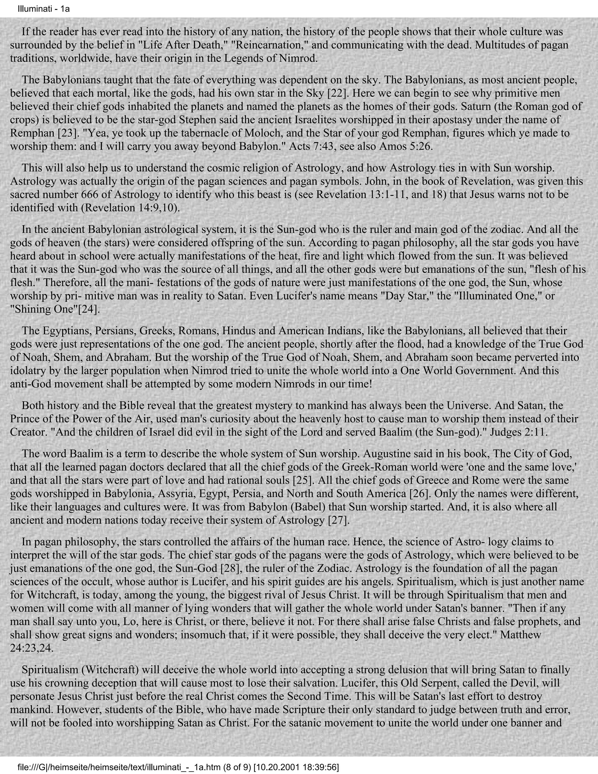 Illuminati - 1a

   If the reader has ever read into the history of any nation, the history of the people shows that their whole culture was
surrounded by the belief in "Life After Death," "Reincarnation," and communicating with the dead. Multitudes of pagan
traditions, worldwide, have their origin in the Legends of Nimrod.
  The Babylonians taught that the fate of everything was dependent on the sky. The Babylonians, as most ancient people,
believed that each mortal, like the gods, had his own star in the Sky [22]. Here we can begin to see why primitive men
believed their chief gods inhabited the planets and named the planets as the homes of their gods. Saturn (the Roman god of
crops) is believed to be the star-god Stephen said the ancient Israelites worshipped in their apostasy under the name of
Remphan [23]. "Yea, ye took up the tabernacle of Moloch, and the Star of your god Remphan, figures which ye made to
worship them: and I will carry you away beyond Babylon." Acts 7:43, see also Amos 5:26.
   This will also help us to understand the cosmic religion of Astrology, and how Astrology ties in with Sun worship.
Astrology was actually the origin of the pagan sciences and pagan symbols. John, in the book of Revelation, was given this
sacred number 666 of Astrology to identify who this beast is (see Revelation 13:1-11, and 18) that Jesus warns not to be
identified with (Revelation 14:9,10).
   In the ancient Babylonian astrological system, it is the Sun-god who is the ruler and main god of the zodiac. And all the
gods of heaven (the stars) were considered offspring of the sun. According to pagan philosophy, all the star gods you have
heard about in school were actually manifestations of the heat, fire and light which flowed from the sun. It was believed
that it was the Sun-god who was the source of all things, and all the other gods were but emanations of the sun, "flesh of his
flesh." Therefore, all the mani- festations of the gods of nature were just manifestations of the one god, the Sun, whose
worship by pri- mitive man was in reality to Satan. Even Lucifer's name means "Day Star," the "Illuminated One," or
"Shining One"[24].
   The Egyptians, Persians, Greeks, Romans, Hindus and American Indians, like the Babylonians, all believed that their
gods were just representations of the one god. The ancient people, shortly after the flood, had a knowledge of the True God
of Noah, Shem, and Abraham. But the worship of the True God of Noah, Shem, and Abraham soon became perverted into
idolatry by the larger population when Nimrod tried to unite the whole world into a One World Government. And this
anti-God movement shall be attempted by some modern Nimrods in our time!
  Both history and the Bible reveal that the greatest mystery to mankind has always been the Universe. And Satan, the
Prince of the Power of the Air, used man's curiosity about the heavenly host to cause man to worship them instead of their
Creator. "And the children of Israel did evil in the sight of the Lord and served Baalim (the Sun-god)." Judges 2:11.
   The word Baalim is a term to describe the whole system of Sun worship. Augustine said in his book, The City of God,
that all the learned pagan doctors declared that all the chief gods of the Greek-Roman world were 'one and the same love,'
and that all the stars were part of love and had rational souls [25]. All the chief gods of Greece and Rome were the same
gods worshipped in Babylonia, Assyria, Egypt, Persia, and North and South America [26]. Only the names were different,
like their languages and cultures were. It was from Babylon (Babel) that Sun worship started. And, it is also where all
ancient and modern nations today receive their system of Astrology [27].
   In pagan philosophy, the stars controlled the affairs of the human race. Hence, the science of Astro- logy claims to
interpret the will of the star gods. The chief star gods of the pagans were the gods of Astrology, which were believed to be
just emanations of the one god, the Sun-God [28], the ruler of the Zodiac. Astrology is the foundation of all the pagan
sciences of the occult, whose author is Lucifer, and his spirit guides are his angels. Spiritualism, which is just another name
for Witchcraft, is today, among the young, the biggest rival of Jesus Christ. It will be through Spiritualism that men and
women will come with all manner of lying wonders that will gather the whole world under Satan's banner. "Then if any
man shall say unto you, Lo, here is Christ, or there, believe it not. For there shall arise false Christs and false prophets, and
shall show great signs and wonders; insomuch that, if it were possible, they shall deceive the very elect." Matthew
24:23,24.
  Spiritualism (Witchcraft) will deceive the whole world into accepting a strong delusion that will bring Satan to finally
use his crowning deception that will cause most to lose their salvation. Lucifer, this Old Serpent, called the Devil, will
personate Jesus Christ just before the real Christ comes the Second Time. This will be Satan's last effort to destroy
mankind. However, students of the Bible, who have made Scripture their only standard to judge between truth and error,
will not be fooled into worshipping Satan as Christ. For the satanic movement to unite the world under one banner and


 file:///G|/heimseite/heimseite/text/illuminati_-_1a.htm (8 of 9) [10.20.2001 18:39:56]
 