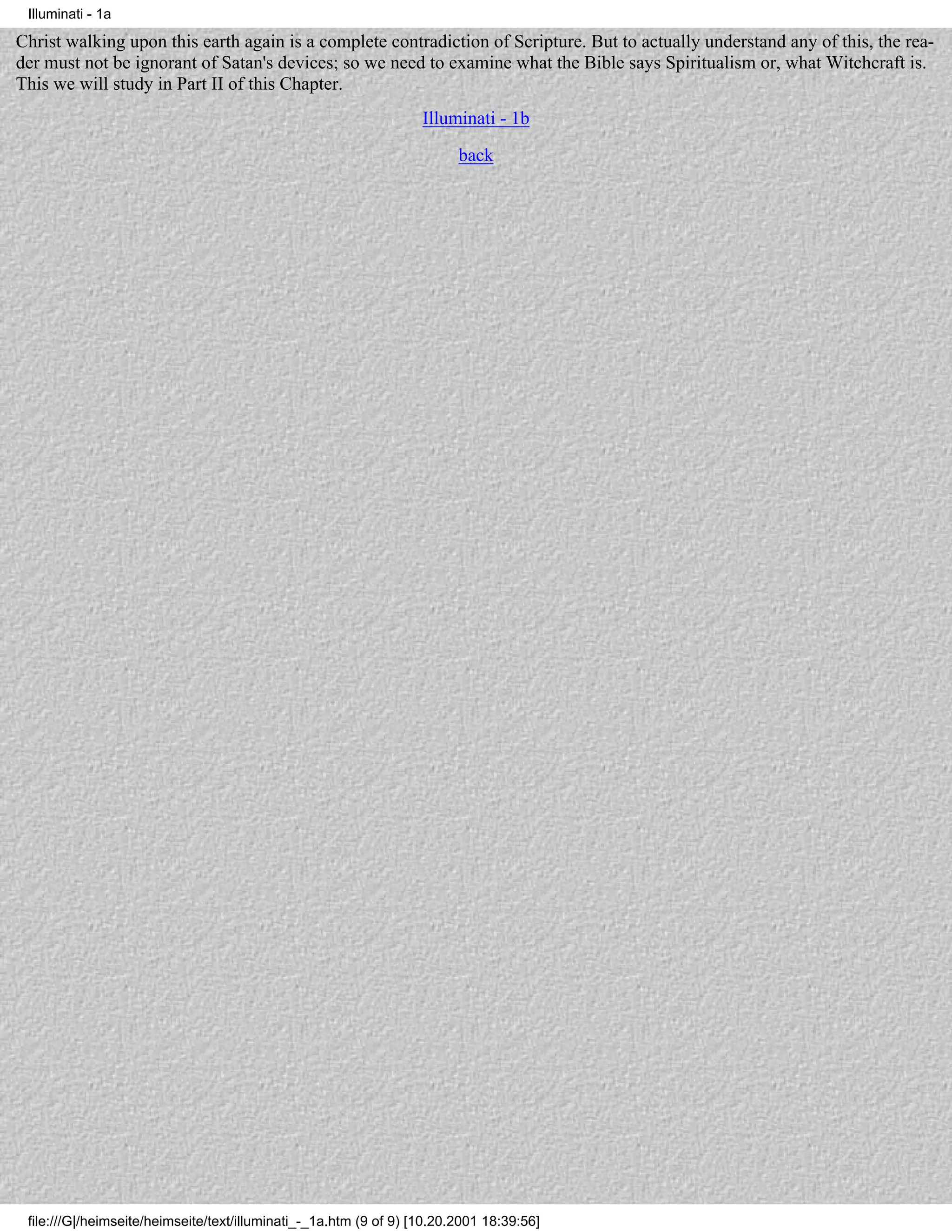 Illuminati - 1a

Christ walking upon this earth again is a complete contradiction of Scripture. But to actually understand any of this, the rea-
der must not be ignorant of Satan's devices; so we need to examine what the Bible says Spiritualism or, what Witchcraft is.
This we will study in Part II of this Chapter.
                                                                   Illuminati - 1b
                                                                         back




 file:///G|/heimseite/heimseite/text/illuminati_-_1a.htm (9 of 9) [10.20.2001 18:39:56]
 