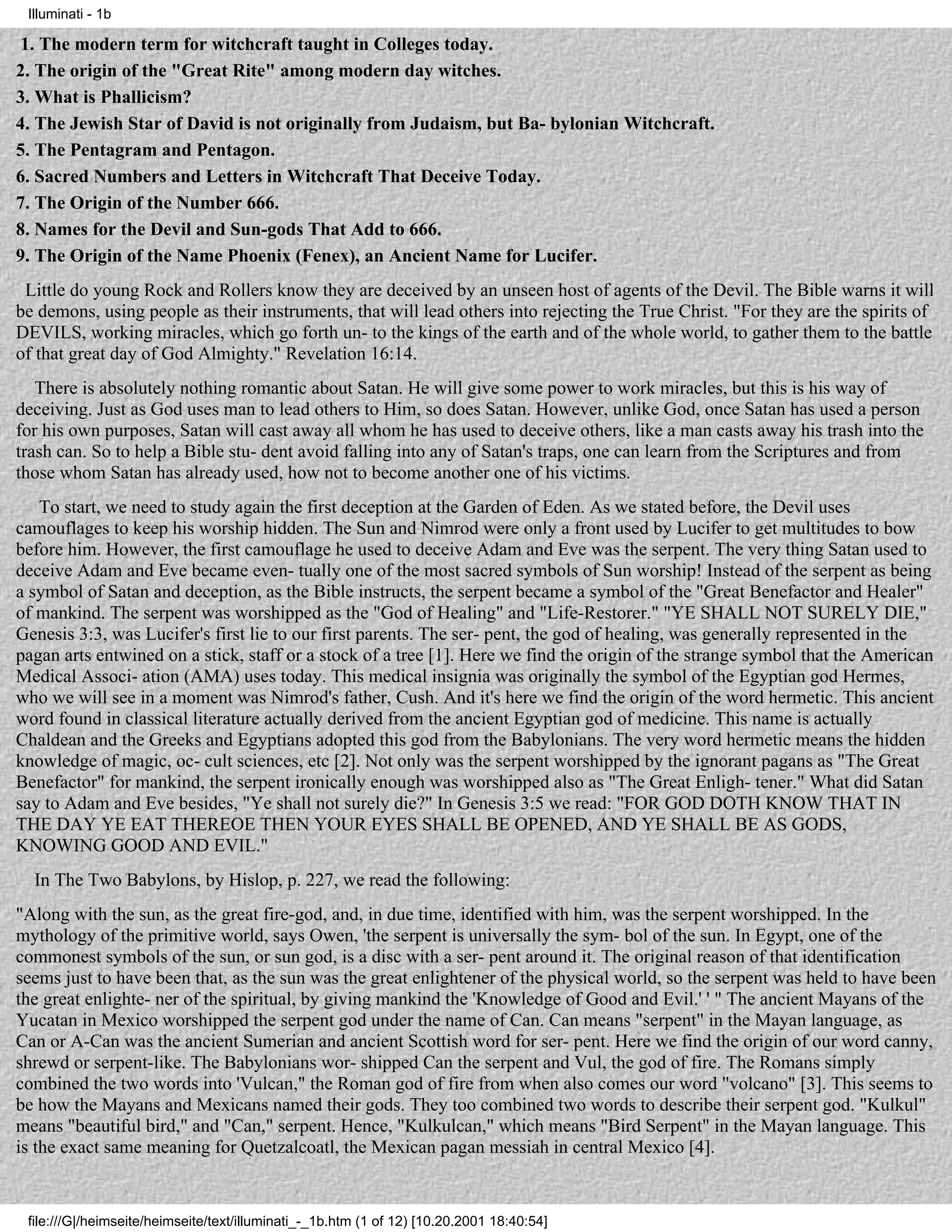 Illuminati - 1b

 1. The modern term for witchcraft taught in Colleges today.
2. The origin of the "Great Rite" among modern day witches.
3. What is Phallicism?
4. The Jewish Star of David is not originally from Judaism, but Ba- bylonian Witchcraft.
5. The Pentagram and Pentagon.
6. Sacred Numbers and Letters in Witchcraft That Deceive Today.
7. The Origin of the Number 666.
8. Names for the Devil and Sun-gods That Add to 666.
9. The Origin of the Name Phoenix (Fenex), an Ancient Name for Lucifer.
 Little do young Rock and Rollers know they are deceived by an unseen host of agents of the Devil. The Bible warns it will
be demons, using people as their instruments, that will lead others into rejecting the True Christ. "For they are the spirits of
DEVILS, working miracles, which go forth un- to the kings of the earth and of the whole world, to gather them to the battle
of that great day of God Almighty." Revelation 16:14.
   There is absolutely nothing romantic about Satan. He will give some power to work miracles, but this is his way of
deceiving. Just as God uses man to lead others to Him, so does Satan. However, unlike God, once Satan has used a person
for his own purposes, Satan will cast away all whom he has used to deceive others, like a man casts away his trash into the
trash can. So to help a Bible stu- dent avoid falling into any of Satan's traps, one can learn from the Scriptures and from
those whom Satan has already used, how not to become another one of his victims.
   To start, we need to study again the first deception at the Garden of Eden. As we stated before, the Devil uses
camouflages to keep his worship hidden. The Sun and Nimrod were only a front used by Lucifer to get multitudes to bow
before him. However, the first camouflage he used to deceive Adam and Eve was the serpent. The very thing Satan used to
deceive Adam and Eve became even- tually one of the most sacred symbols of Sun worship! Instead of the serpent as being
a symbol of Satan and deception, as the Bible instructs, the serpent became a symbol of the "Great Benefactor and Healer"
of mankind. The serpent was worshipped as the "God of Healing" and "Life-Restorer." "YE SHALL NOT SURELY DIE,"
Genesis 3:3, was Lucifer's first lie to our first parents. The ser- pent, the god of healing, was generally represented in the
pagan arts entwined on a stick, staff or a stock of a tree [1]. Here we find the origin of the strange symbol that the American
Medical Associ- ation (AMA) uses today. This medical insignia was originally the symbol of the Egyptian god Hermes,
who we will see in a moment was Nimrod's father, Cush. And it's here we find the origin of the word hermetic. This ancient
word found in classical literature actually derived from the ancient Egyptian god of medicine. This name is actually
Chaldean and the Greeks and Egyptians adopted this god from the Babylonians. The very word hermetic means the hidden
knowledge of magic, oc- cult sciences, etc [2]. Not only was the serpent worshipped by the ignorant pagans as "The Great
Benefactor" for mankind, the serpent ironically enough was worshipped also as "The Great Enligh- tener." What did Satan
say to Adam and Eve besides, "Ye shall not surely die?" In Genesis 3:5 we read: "FOR GOD DOTH KNOW THAT IN
THE DAY YE EAT THEREOE THEN YOUR EYES SHALL BE OPENED, AND YE SHALL BE AS GODS,
KNOWING GOOD AND EVIL."
  In The Two Babylons, by Hislop, p. 227, we read the following:
"Along with the sun, as the great fire-god, and, in due time, identified with him, was the serpent worshipped. In the
mythology of the primitive world, says Owen, 'the serpent is universally the sym- bol of the sun. In Egypt, one of the
commonest symbols of the sun, or sun god, is a disc with a ser- pent around it. The original reason of that identification
seems just to have been that, as the sun was the great enlightener of the physical world, so the serpent was held to have been
the great enlighte- ner of the spiritual, by giving mankind the 'Knowledge of Good and Evil.' ' " The ancient Mayans of the
Yucatan in Mexico worshipped the serpent god under the name of Can. Can means "serpent" in the Mayan language, as
Can or A-Can was the ancient Sumerian and ancient Scottish word for ser- pent. Here we find the origin of our word canny,
shrewd or serpent-like. The Babylonians wor- shipped Can the serpent and Vul, the god of fire. The Romans simply
combined the two words into 'Vulcan," the Roman god of fire from when also comes our word "volcano" [3]. This seems to
be how the Mayans and Mexicans named their gods. They too combined two words to describe their serpent god. "Kulkul"
means "beautiful bird," and "Can," serpent. Hence, "Kulkulcan," which means "Bird Serpent" in the Mayan language. This
is the exact same meaning for Quetzalcoatl, the Mexican pagan messiah in central Mexico [4].


 file:///G|/heimseite/heimseite/text/illuminati_-_1b.htm (1 of 12) [10.20.2001 18:40:54]
 
