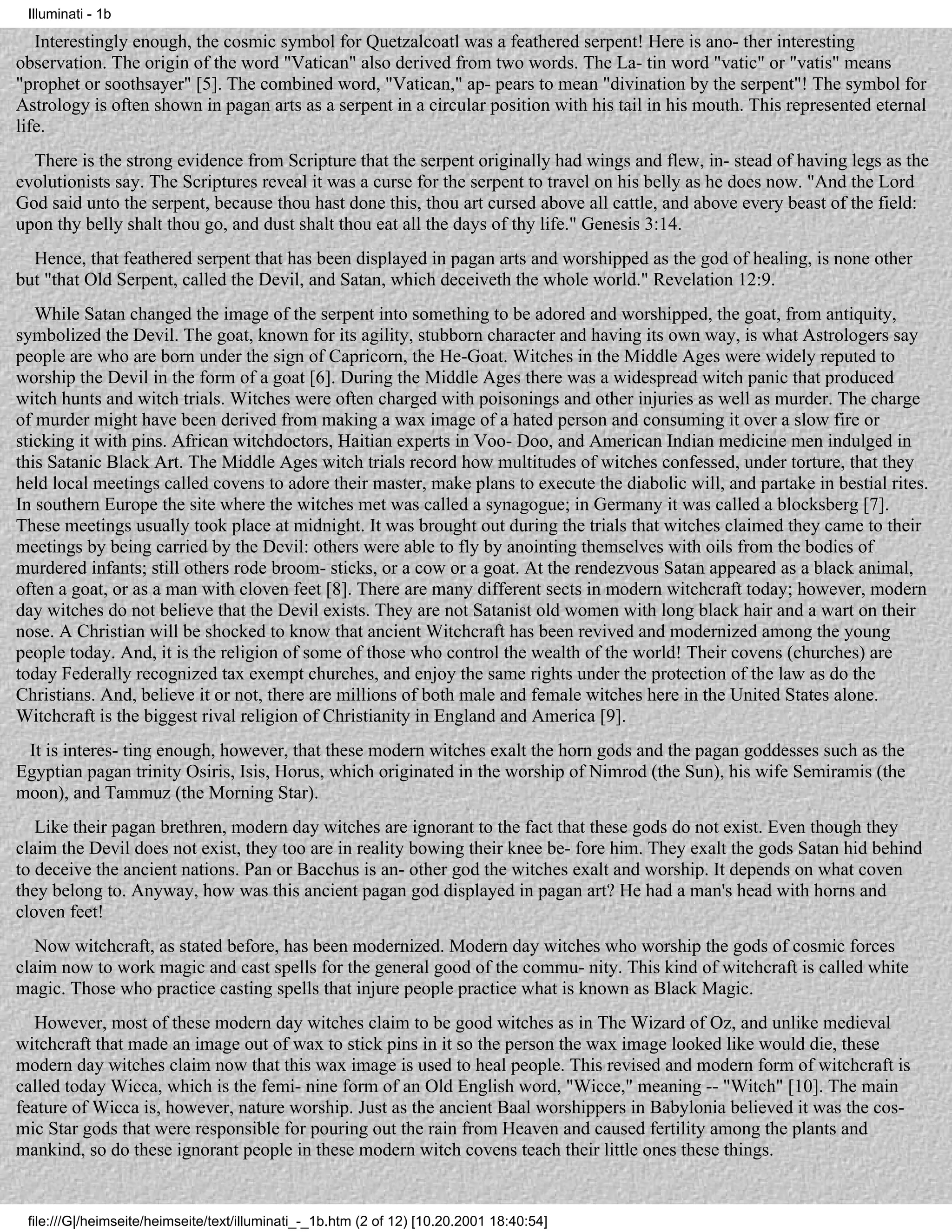 Illuminati - 1b

   Interestingly enough, the cosmic symbol for Quetzalcoatl was a feathered serpent! Here is ano- ther interesting
observation. The origin of the word "Vatican" also derived from two words. The La- tin word "vatic" or "vatis" means
"prophet or soothsayer" [5]. The combined word, "Vatican," ap- pears to mean "divination by the serpent"! The symbol for
Astrology is often shown in pagan arts as a serpent in a circular position with his tail in his mouth. This represented eternal
life.
  There is the strong evidence from Scripture that the serpent originally had wings and flew, in- stead of having legs as the
evolutionists say. The Scriptures reveal it was a curse for the serpent to travel on his belly as he does now. "And the Lord
God said unto the serpent, because thou hast done this, thou art cursed above all cattle, and above every beast of the field:
upon thy belly shalt thou go, and dust shalt thou eat all the days of thy life." Genesis 3:14.
  Hence, that feathered serpent that has been displayed in pagan arts and worshipped as the god of healing, is none other
but "that Old Serpent, called the Devil, and Satan, which deceiveth the whole world." Revelation 12:9.
   While Satan changed the image of the serpent into something to be adored and worshipped, the goat, from antiquity,
symbolized the Devil. The goat, known for its agility, stubborn character and having its own way, is what Astrologers say
people are who are born under the sign of Capricorn, the He-Goat. Witches in the Middle Ages were widely reputed to
worship the Devil in the form of a goat [6]. During the Middle Ages there was a widespread witch panic that produced
witch hunts and witch trials. Witches were often charged with poisonings and other injuries as well as murder. The charge
of murder might have been derived from making a wax image of a hated person and consuming it over a slow fire or
sticking it with pins. African witchdoctors, Haitian experts in Voo- Doo, and American Indian medicine men indulged in
this Satanic Black Art. The Middle Ages witch trials record how multitudes of witches confessed, under torture, that they
held local meetings called covens to adore their master, make plans to execute the diabolic will, and partake in bestial rites.
In southern Europe the site where the witches met was called a synagogue; in Germany it was called a blocksberg [7].
These meetings usually took place at midnight. It was brought out during the trials that witches claimed they came to their
meetings by being carried by the Devil: others were able to fly by anointing themselves with oils from the bodies of
murdered infants; still others rode broom- sticks, or a cow or a goat. At the rendezvous Satan appeared as a black animal,
often a goat, or as a man with cloven feet [8]. There are many different sects in modern witchcraft today; however, modern
day witches do not believe that the Devil exists. They are not Satanist old women with long black hair and a wart on their
nose. A Christian will be shocked to know that ancient Witchcraft has been revived and modernized among the young
people today. And, it is the religion of some of those who control the wealth of the world! Their covens (churches) are
today Federally recognized tax exempt churches, and enjoy the same rights under the protection of the law as do the
Christians. And, believe it or not, there are millions of both male and female witches here in the United States alone.
Witchcraft is the biggest rival religion of Christianity in England and America [9].
 It is interes- ting enough, however, that these modern witches exalt the horn gods and the pagan goddesses such as the
Egyptian pagan trinity Osiris, Isis, Horus, which originated in the worship of Nimrod (the Sun), his wife Semiramis (the
moon), and Tammuz (the Morning Star).
   Like their pagan brethren, modern day witches are ignorant to the fact that these gods do not exist. Even though they
claim the Devil does not exist, they too are in reality bowing their knee be- fore him. They exalt the gods Satan hid behind
to deceive the ancient nations. Pan or Bacchus is an- other god the witches exalt and worship. It depends on what coven
they belong to. Anyway, how was this ancient pagan god displayed in pagan art? He had a man's head with horns and
cloven feet!
   Now witchcraft, as stated before, has been modernized. Modern day witches who worship the gods of cosmic forces
claim now to work magic and cast spells for the general good of the commu- nity. This kind of witchcraft is called white
magic. Those who practice casting spells that injure people practice what is known as Black Magic.
   However, most of these modern day witches claim to be good witches as in The Wizard of Oz, and unlike medieval
witchcraft that made an image out of wax to stick pins in it so the person the wax image looked like would die, these
modern day witches claim now that this wax image is used to heal people. This revised and modern form of witchcraft is
called today Wicca, which is the femi- nine form of an Old English word, "Wicce," meaning -- "Witch" [10]. The main
feature of Wicca is, however, nature worship. Just as the ancient Baal worshippers in Babylonia believed it was the cos-
mic Star gods that were responsible for pouring out the rain from Heaven and caused fertility among the plants and
mankind, so do these ignorant people in these modern witch covens teach their little ones these things.


 file:///G|/heimseite/heimseite/text/illuminati_-_1b.htm (2 of 12) [10.20.2001 18:40:54]
 