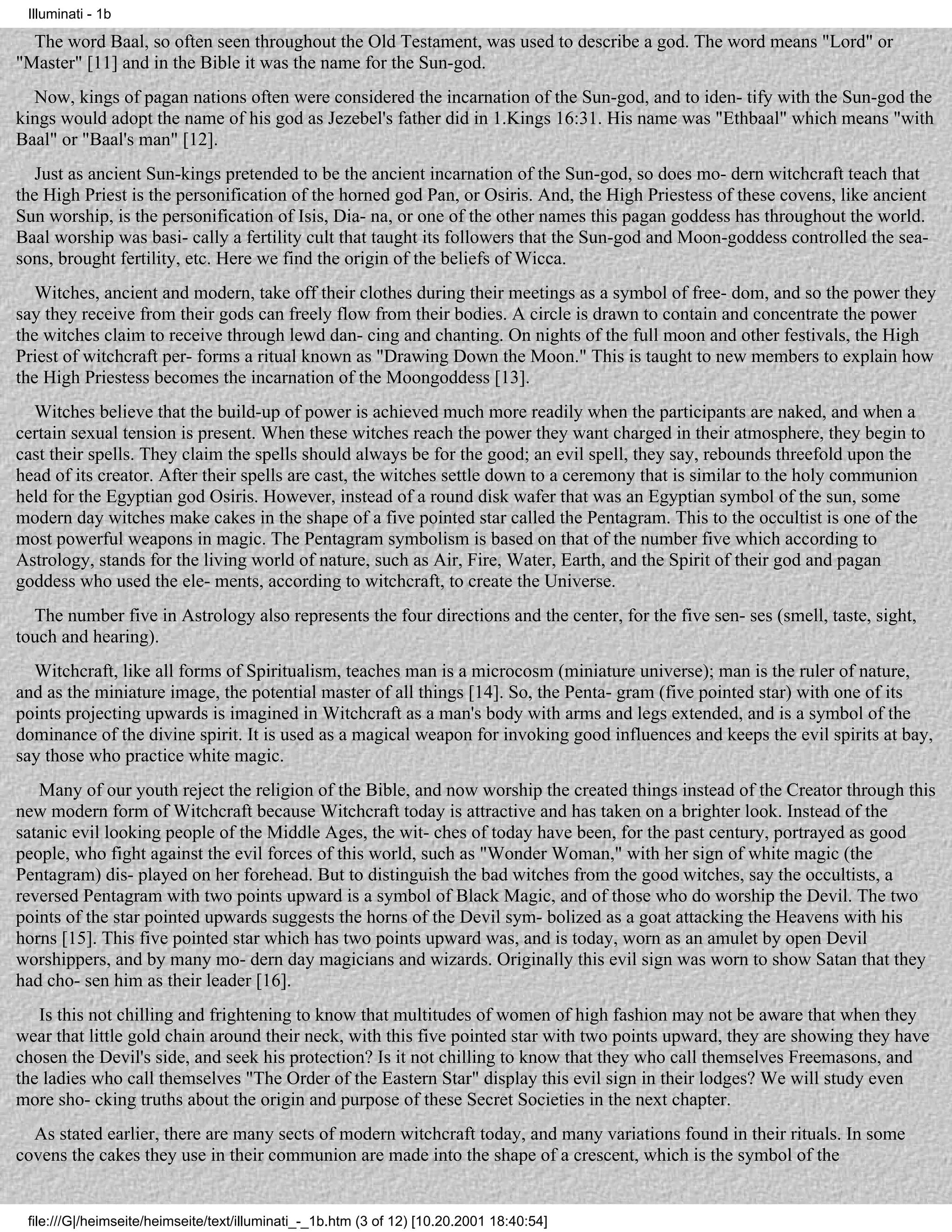 Illuminati - 1b

  The word Baal, so often seen throughout the Old Testament, was used to describe a god. The word means "Lord" or
"Master" [11] and in the Bible it was the name for the Sun-god.
  Now, kings of pagan nations often were considered the incarnation of the Sun-god, and to iden- tify with the Sun-god the
kings would adopt the name of his god as Jezebel's father did in 1.Kings 16:31. His name was "Ethbaal" which means "with
Baal" or "Baal's man" [12].
   Just as ancient Sun-kings pretended to be the ancient incarnation of the Sun-god, so does mo- dern witchcraft teach that
the High Priest is the personification of the horned god Pan, or Osiris. And, the High Priestess of these covens, like ancient
Sun worship, is the personification of Isis, Dia- na, or one of the other names this pagan goddess has throughout the world.
Baal worship was basi- cally a fertility cult that taught its followers that the Sun-god and Moon-goddess controlled the sea-
sons, brought fertility, etc. Here we find the origin of the beliefs of Wicca.
   Witches, ancient and modern, take off their clothes during their meetings as a symbol of free- dom, and so the power they
say they receive from their gods can freely flow from their bodies. A circle is drawn to contain and concentrate the power
the witches claim to receive through lewd dan- cing and chanting. On nights of the full moon and other festivals, the High
Priest of witchcraft per- forms a ritual known as "Drawing Down the Moon." This is taught to new members to explain how
the High Priestess becomes the incarnation of the Moongoddess [13].
  Witches believe that the build-up of power is achieved much more readily when the participants are naked, and when a
certain sexual tension is present. When these witches reach the power they want charged in their atmosphere, they begin to
cast their spells. They claim the spells should always be for the good; an evil spell, they say, rebounds threefold upon the
head of its creator. After their spells are cast, the witches settle down to a ceremony that is similar to the holy communion
held for the Egyptian god Osiris. However, instead of a round disk wafer that was an Egyptian symbol of the sun, some
modern day witches make cakes in the shape of a five pointed star called the Pentagram. This to the occultist is one of the
most powerful weapons in magic. The Pentagram symbolism is based on that of the number five which according to
Astrology, stands for the living world of nature, such as Air, Fire, Water, Earth, and the Spirit of their god and pagan
goddess who used the ele- ments, according to witchcraft, to create the Universe.
  The number five in Astrology also represents the four directions and the center, for the five sen- ses (smell, taste, sight,
touch and hearing).
  Witchcraft, like all forms of Spiritualism, teaches man is a microcosm (miniature universe); man is the ruler of nature,
and as the miniature image, the potential master of all things [14]. So, the Penta- gram (five pointed star) with one of its
points projecting upwards is imagined in Witchcraft as a man's body with arms and legs extended, and is a symbol of the
dominance of the divine spirit. It is used as a magical weapon for invoking good influences and keeps the evil spirits at bay,
say those who practice white magic.
   Many of our youth reject the religion of the Bible, and now worship the created things instead of the Creator through this
new modern form of Witchcraft because Witchcraft today is attractive and has taken on a brighter look. Instead of the
satanic evil looking people of the Middle Ages, the wit- ches of today have been, for the past century, portrayed as good
people, who fight against the evil forces of this world, such as "Wonder Woman," with her sign of white magic (the
Pentagram) dis- played on her forehead. But to distinguish the bad witches from the good witches, say the occultists, a
reversed Pentagram with two points upward is a symbol of Black Magic, and of those who do worship the Devil. The two
points of the star pointed upwards suggests the horns of the Devil sym- bolized as a goat attacking the Heavens with his
horns [15]. This five pointed star which has two points upward was, and is today, worn as an amulet by open Devil
worshippers, and by many mo- dern day magicians and wizards. Originally this evil sign was worn to show Satan that they
had cho- sen him as their leader [16].
   Is this not chilling and frightening to know that multitudes of women of high fashion may not be aware that when they
wear that little gold chain around their neck, with this five pointed star with two points upward, they are showing they have
chosen the Devil's side, and seek his protection? Is it not chilling to know that they who call themselves Freemasons, and
the ladies who call themselves "The Order of the Eastern Star" display this evil sign in their lodges? We will study even
more sho- cking truths about the origin and purpose of these Secret Societies in the next chapter.
  As stated earlier, there are many sects of modern witchcraft today, and many variations found in their rituals. In some
covens the cakes they use in their communion are made into the shape of a crescent, which is the symbol of the


 file:///G|/heimseite/heimseite/text/illuminati_-_1b.htm (3 of 12) [10.20.2001 18:40:54]
 