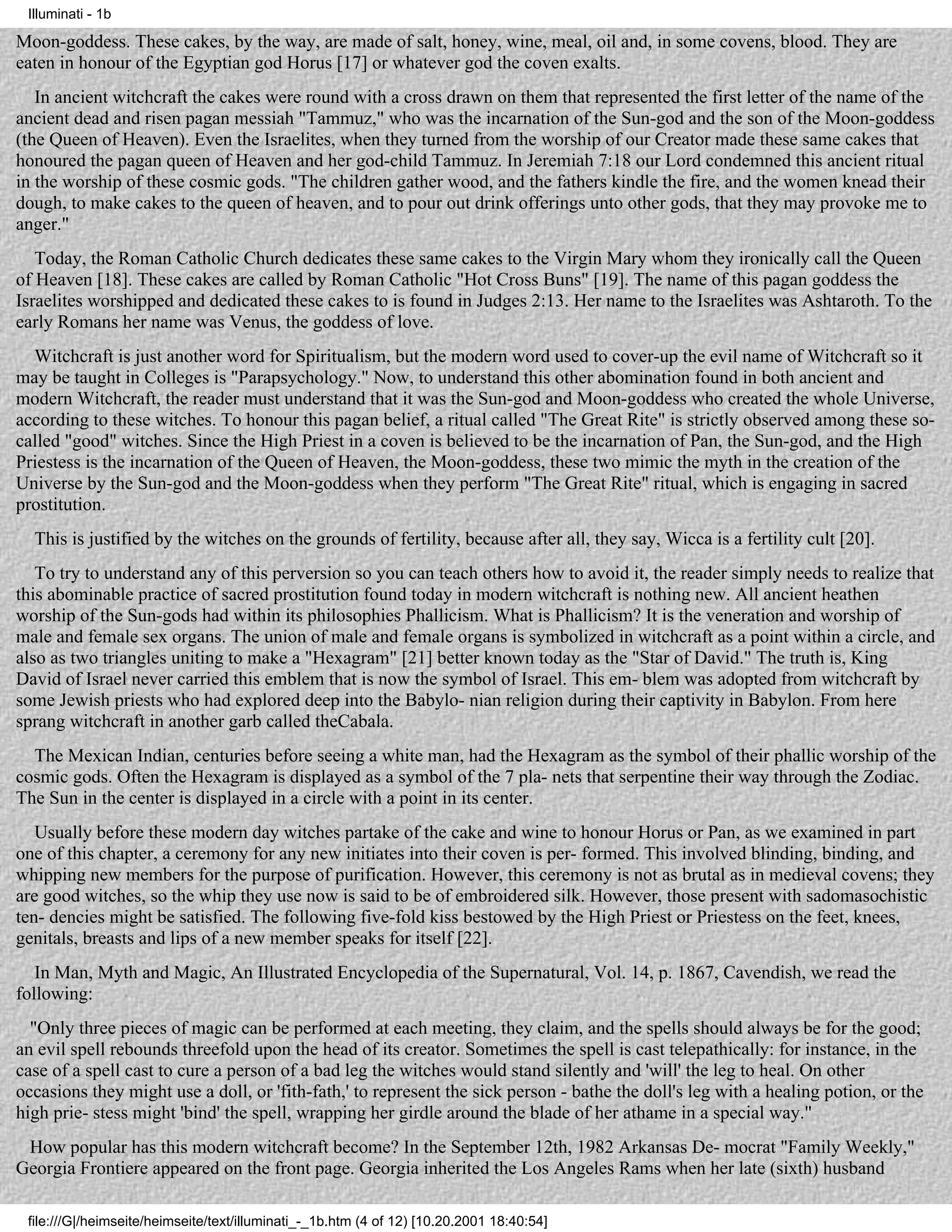 Illuminati - 1b

Moon-goddess. These cakes, by the way, are made of salt, honey, wine, meal, oil and, in some covens, blood. They are
eaten in honour of the Egyptian god Horus [17] or whatever god the coven exalts.
   In ancient witchcraft the cakes were round with a cross drawn on them that represented the first letter of the name of the
ancient dead and risen pagan messiah "Tammuz," who was the incarnation of the Sun-god and the son of the Moon-goddess
(the Queen of Heaven). Even the Israelites, when they turned from the worship of our Creator made these same cakes that
honoured the pagan queen of Heaven and her god-child Tammuz. In Jeremiah 7:18 our Lord condemned this ancient ritual
in the worship of these cosmic gods. "The children gather wood, and the fathers kindle the fire, and the women knead their
dough, to make cakes to the queen of heaven, and to pour out drink offerings unto other gods, that they may provoke me to
anger."
   Today, the Roman Catholic Church dedicates these same cakes to the Virgin Mary whom they ironically call the Queen
of Heaven [18]. These cakes are called by Roman Catholic "Hot Cross Buns" [19]. The name of this pagan goddess the
Israelites worshipped and dedicated these cakes to is found in Judges 2:13. Her name to the Israelites was Ashtaroth. To the
early Romans her name was Venus, the goddess of love.
  Witchcraft is just another word for Spiritualism, but the modern word used to cover-up the evil name of Witchcraft so it
may be taught in Colleges is "Parapsychology." Now, to understand this other abomination found in both ancient and
modern Witchcraft, the reader must understand that it was the Sun-god and Moon-goddess who created the whole Universe,
according to these witches. To honour this pagan belief, a ritual called "The Great Rite" is strictly observed among these so-
called "good" witches. Since the High Priest in a coven is believed to be the incarnation of Pan, the Sun-god, and the High
Priestess is the incarnation of the Queen of Heaven, the Moon-goddess, these two mimic the myth in the creation of the
Universe by the Sun-god and the Moon-goddess when they perform "The Great Rite" ritual, which is engaging in sacred
prostitution.
  This is justified by the witches on the grounds of fertility, because after all, they say, Wicca is a fertility cult [20].
   To try to understand any of this perversion so you can teach others how to avoid it, the reader simply needs to realize that
this abominable practice of sacred prostitution found today in modern witchcraft is nothing new. All ancient heathen
worship of the Sun-gods had within its philosophies Phallicism. What is Phallicism? It is the veneration and worship of
male and female sex organs. The union of male and female organs is symbolized in witchcraft as a point within a circle, and
also as two triangles uniting to make a "Hexagram" [21] better known today as the "Star of David." The truth is, King
David of Israel never carried this emblem that is now the symbol of Israel. This em- blem was adopted from witchcraft by
some Jewish priests who had explored deep into the Babylo- nian religion during their captivity in Babylon. From here
sprang witchcraft in another garb called theCabala.
  The Mexican Indian, centuries before seeing a white man, had the Hexagram as the symbol of their phallic worship of the
cosmic gods. Often the Hexagram is displayed as a symbol of the 7 pla- nets that serpentine their way through the Zodiac.
The Sun in the center is displayed in a circle with a point in its center.
   Usually before these modern day witches partake of the cake and wine to honour Horus or Pan, as we examined in part
one of this chapter, a ceremony for any new initiates into their coven is per- formed. This involved blinding, binding, and
whipping new members for the purpose of purification. However, this ceremony is not as brutal as in medieval covens; they
are good witches, so the whip they use now is said to be of embroidered silk. However, those present with sadomasochistic
ten- dencies might be satisfied. The following five-fold kiss bestowed by the High Priest or Priestess on the feet, knees,
genitals, breasts and lips of a new member speaks for itself [22].
   In Man, Myth and Magic, An Illustrated Encyclopedia of the Supernatural, Vol. 14, p. 1867, Cavendish, we read the
following:
  "Only three pieces of magic can be performed at each meeting, they claim, and the spells should always be for the good;
an evil spell rebounds threefold upon the head of its creator. Sometimes the spell is cast telepathically: for instance, in the
case of a spell cast to cure a person of a bad leg the witches would stand silently and 'will' the leg to heal. On other
occasions they might use a doll, or 'fith-fath,' to represent the sick person - bathe the doll's leg with a healing potion, or the
high prie- stess might 'bind' the spell, wrapping her girdle around the blade of her athame in a special way."
 How popular has this modern witchcraft become? In the September 12th, 1982 Arkansas De- mocrat "Family Weekly,"
Georgia Frontiere appeared on the front page. Georgia inherited the Los Angeles Rams when her late (sixth) husband

 file:///G|/heimseite/heimseite/text/illuminati_-_1b.htm (4 of 12) [10.20.2001 18:40:54]
 