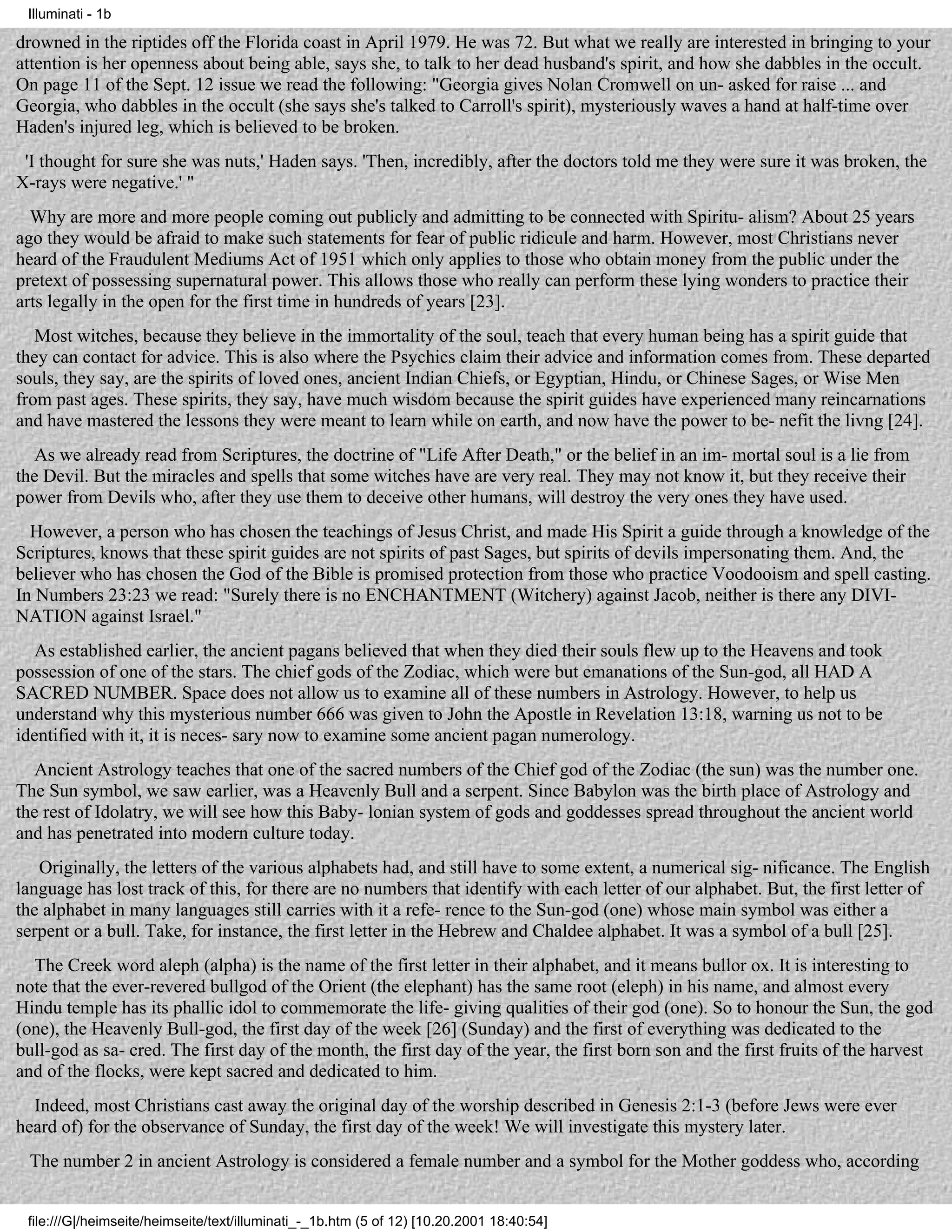 Illuminati - 1b

drowned in the riptides off the Florida coast in April 1979. He was 72. But what we really are interested in bringing to your
attention is her openness about being able, says she, to talk to her dead husband's spirit, and how she dabbles in the occult.
On page 11 of the Sept. 12 issue we read the following: "Georgia gives Nolan Cromwell on un- asked for raise ... and
Georgia, who dabbles in the occult (she says she's talked to Carroll's spirit), mysteriously waves a hand at half-time over
Haden's injured leg, which is believed to be broken.
 'I thought for sure she was nuts,' Haden says. 'Then, incredibly, after the doctors told me they were sure it was broken, the
X-rays were negative.' "
  Why are more and more people coming out publicly and admitting to be connected with Spiritu- alism? About 25 years
ago they would be afraid to make such statements for fear of public ridicule and harm. However, most Christians never
heard of the Fraudulent Mediums Act of 1951 which only applies to those who obtain money from the public under the
pretext of possessing supernatural power. This allows those who really can perform these lying wonders to practice their
arts legally in the open for the first time in hundreds of years [23].
   Most witches, because they believe in the immortality of the soul, teach that every human being has a spirit guide that
they can contact for advice. This is also where the Psychics claim their advice and information comes from. These departed
souls, they say, are the spirits of loved ones, ancient Indian Chiefs, or Egyptian, Hindu, or Chinese Sages, or Wise Men
from past ages. These spirits, they say, have much wisdom because the spirit guides have experienced many reincarnations
and have mastered the lessons they were meant to learn while on earth, and now have the power to be- nefit the livng [24].
   As we already read from Scriptures, the doctrine of "Life After Death," or the belief in an im- mortal soul is a lie from
the Devil. But the miracles and spells that some witches have are very real. They may not know it, but they receive their
power from Devils who, after they use them to deceive other humans, will destroy the very ones they have used.
  However, a person who has chosen the teachings of Jesus Christ, and made His Spirit a guide through a knowledge of the
Scriptures, knows that these spirit guides are not spirits of past Sages, but spirits of devils impersonating them. And, the
believer who has chosen the God of the Bible is promised protection from those who practice Voodooism and spell casting.
In Numbers 23:23 we read: "Surely there is no ENCHANTMENT (Witchery) against Jacob, neither is there any DIVI-
NATION against Israel."
   As established earlier, the ancient pagans believed that when they died their souls flew up to the Heavens and took
possession of one of the stars. The chief gods of the Zodiac, which were but emanations of the Sun-god, all HAD A
SACRED NUMBER. Space does not allow us to examine all of these numbers in Astrology. However, to help us
understand why this mysterious number 666 was given to John the Apostle in Revelation 13:18, warning us not to be
identified with it, it is neces- sary now to examine some ancient pagan numerology.
   Ancient Astrology teaches that one of the sacred numbers of the Chief god of the Zodiac (the sun) was the number one.
The Sun symbol, we saw earlier, was a Heavenly Bull and a serpent. Since Babylon was the birth place of Astrology and
the rest of Idolatry, we will see how this Baby- lonian system of gods and goddesses spread throughout the ancient world
and has penetrated into modern culture today.
   Originally, the letters of the various alphabets had, and still have to some extent, a numerical sig- nificance. The English
language has lost track of this, for there are no numbers that identify with each letter of our alphabet. But, the first letter of
the alphabet in many languages still carries with it a refe- rence to the Sun-god (one) whose main symbol was either a
serpent or a bull. Take, for instance, the first letter in the Hebrew and Chaldee alphabet. It was a symbol of a bull [25].
  The Creek word aleph (alpha) is the name of the first letter in their alphabet, and it means bullor ox. It is interesting to
note that the ever-revered bullgod of the Orient (the elephant) has the same root (eleph) in his name, and almost every
Hindu temple has its phallic idol to commemorate the life- giving qualities of their god (one). So to honour the Sun, the god
(one), the Heavenly Bull-god, the first day of the week [26] (Sunday) and the first of everything was dedicated to the
bull-god as sa- cred. The first day of the month, the first day of the year, the first born son and the first fruits of the harvest
and of the flocks, were kept sacred and dedicated to him.
  Indeed, most Christians cast away the original day of the worship described in Genesis 2:1-3 (before Jews were ever
heard of) for the observance of Sunday, the first day of the week! We will investigate this mystery later.
 The number 2 in ancient Astrology is considered a female number and a symbol for the Mother goddess who, according


 file:///G|/heimseite/heimseite/text/illuminati_-_1b.htm (5 of 12) [10.20.2001 18:40:54]
 