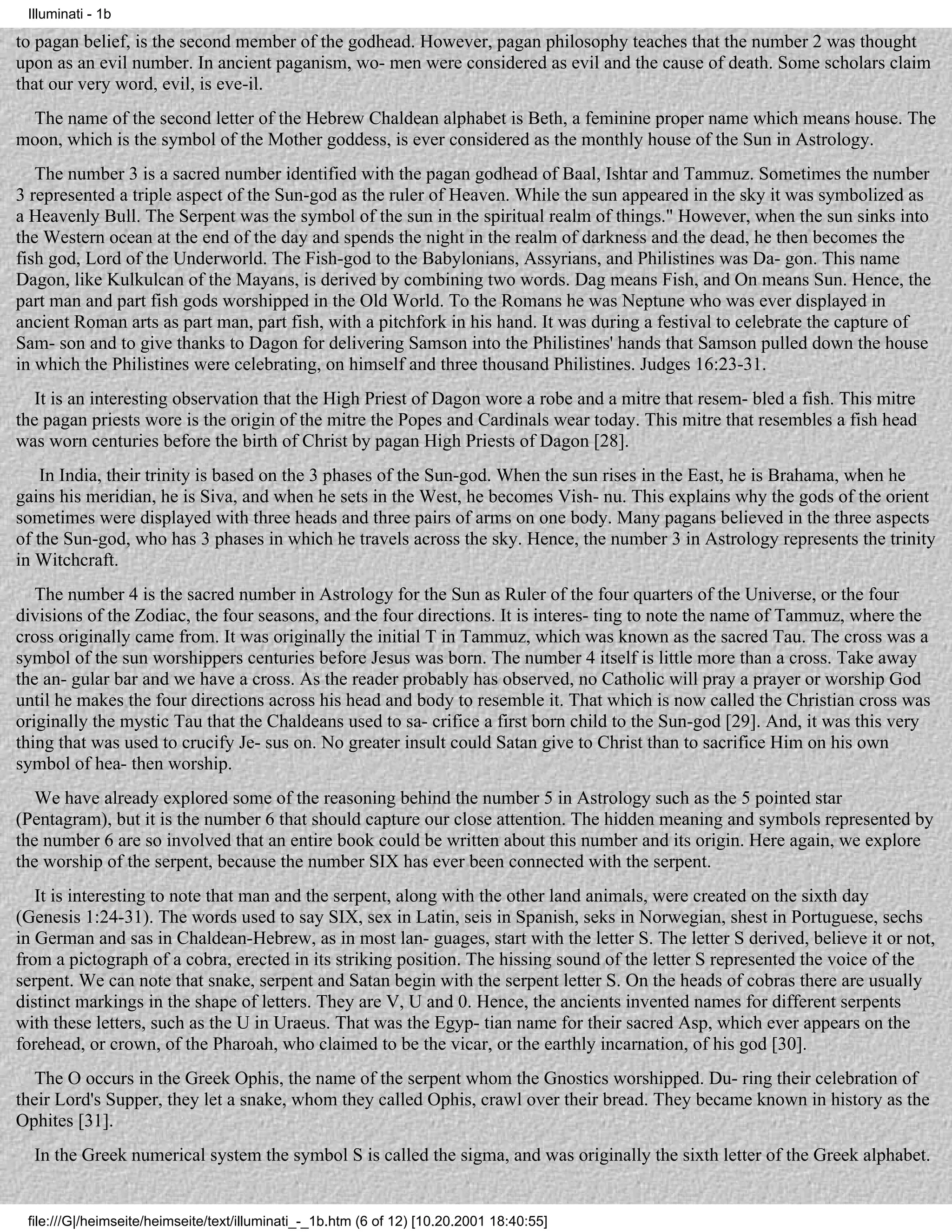 Illuminati - 1b

to pagan belief, is the second member of the godhead. However, pagan philosophy teaches that the number 2 was thought
upon as an evil number. In ancient paganism, wo- men were considered as evil and the cause of death. Some scholars claim
that our very word, evil, is eve-il.
 The name of the second letter of the Hebrew Chaldean alphabet is Beth, a feminine proper name which means house. The
moon, which is the symbol of the Mother goddess, is ever considered as the monthly house of the Sun in Astrology.
   The number 3 is a sacred number identified with the pagan godhead of Baal, Ishtar and Tammuz. Sometimes the number
3 represented a triple aspect of the Sun-god as the ruler of Heaven. While the sun appeared in the sky it was symbolized as
a Heavenly Bull. The Serpent was the symbol of the sun in the spiritual realm of things." However, when the sun sinks into
the Western ocean at the end of the day and spends the night in the realm of darkness and the dead, he then becomes the
fish god, Lord of the Underworld. The Fish-god to the Babylonians, Assyrians, and Philistines was Da- gon. This name
Dagon, like Kulkulcan of the Mayans, is derived by combining two words. Dag means Fish, and On means Sun. Hence, the
part man and part fish gods worshipped in the Old World. To the Romans he was Neptune who was ever displayed in
ancient Roman arts as part man, part fish, with a pitchfork in his hand. It was during a festival to celebrate the capture of
Sam- son and to give thanks to Dagon for delivering Samson into the Philistines' hands that Samson pulled down the house
in which the Philistines were celebrating, on himself and three thousand Philistines. Judges 16:23-31.
   It is an interesting observation that the High Priest of Dagon wore a robe and a mitre that resem- bled a fish. This mitre
the pagan priests wore is the origin of the mitre the Popes and Cardinals wear today. This mitre that resembles a fish head
was worn centuries before the birth of Christ by pagan High Priests of Dagon [28].
    In India, their trinity is based on the 3 phases of the Sun-god. When the sun rises in the East, he is Brahama, when he
gains his meridian, he is Siva, and when he sets in the West, he becomes Vish- nu. This explains why the gods of the orient
sometimes were displayed with three heads and three pairs of arms on one body. Many pagans believed in the three aspects
of the Sun-god, who has 3 phases in which he travels across the sky. Hence, the number 3 in Astrology represents the trinity
in Witchcraft.
   The number 4 is the sacred number in Astrology for the Sun as Ruler of the four quarters of the Universe, or the four
divisions of the Zodiac, the four seasons, and the four directions. It is interes- ting to note the name of Tammuz, where the
cross originally came from. It was originally the initial T in Tammuz, which was known as the sacred Tau. The cross was a
symbol of the sun worshippers centuries before Jesus was born. The number 4 itself is little more than a cross. Take away
the an- gular bar and we have a cross. As the reader probably has observed, no Catholic will pray a prayer or worship God
until he makes the four directions across his head and body to resemble it. That which is now called the Christian cross was
originally the mystic Tau that the Chaldeans used to sa- crifice a first born child to the Sun-god [29]. And, it was this very
thing that was used to crucify Je- sus on. No greater insult could Satan give to Christ than to sacrifice Him on his own
symbol of hea- then worship.
   We have already explored some of the reasoning behind the number 5 in Astrology such as the 5 pointed star
(Pentagram), but it is the number 6 that should capture our close attention. The hidden meaning and symbols represented by
the number 6 are so involved that an entire book could be written about this number and its origin. Here again, we explore
the worship of the serpent, because the number SIX has ever been connected with the serpent.
   It is interesting to note that man and the serpent, along with the other land animals, were created on the sixth day
(Genesis 1:24-31). The words used to say SIX, sex in Latin, seis in Spanish, seks in Norwegian, shest in Portuguese, sechs
in German and sas in Chaldean-Hebrew, as in most lan- guages, start with the letter S. The letter S derived, believe it or not,
from a pictograph of a cobra, erected in its striking position. The hissing sound of the letter S represented the voice of the
serpent. We can note that snake, serpent and Satan begin with the serpent letter S. On the heads of cobras there are usually
distinct markings in the shape of letters. They are V, U and 0. Hence, the ancients invented names for different serpents
with these letters, such as the U in Uraeus. That was the Egyp- tian name for their sacred Asp, which ever appears on the
forehead, or crown, of the Pharoah, who claimed to be the vicar, or the earthly incarnation, of his god [30].
   The O occurs in the Greek Ophis, the name of the serpent whom the Gnostics worshipped. Du- ring their celebration of
their Lord's Supper, they let a snake, whom they called Ophis, crawl over their bread. They became known in history as the
Ophites [31].
  In the Greek numerical system the symbol S is called the sigma, and was originally the sixth letter of the Greek alphabet.


 file:///G|/heimseite/heimseite/text/illuminati_-_1b.htm (6 of 12) [10.20.2001 18:40:55]
 