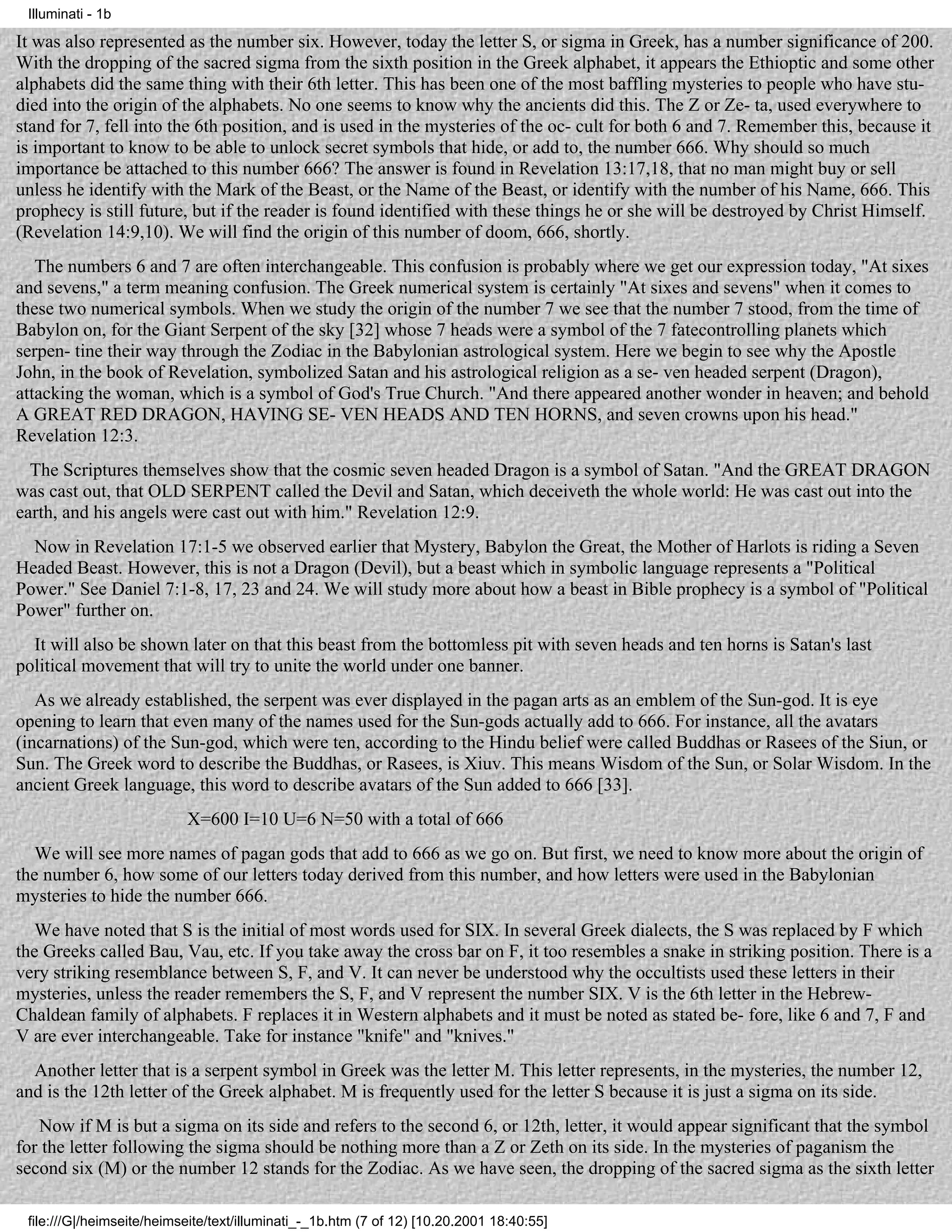 Illuminati - 1b

It was also represented as the number six. However, today the letter S, or sigma in Greek, has a number significance of 200.
With the dropping of the sacred sigma from the sixth position in the Greek alphabet, it appears the Ethioptic and some other
alphabets did the same thing with their 6th letter. This has been one of the most baffling mysteries to people who have stu-
died into the origin of the alphabets. No one seems to know why the ancients did this. The Z or Ze- ta, used everywhere to
stand for 7, fell into the 6th position, and is used in the mysteries of the oc- cult for both 6 and 7. Remember this, because it
is important to know to be able to unlock secret symbols that hide, or add to, the number 666. Why should so much
importance be attached to this number 666? The answer is found in Revelation 13:17,18, that no man might buy or sell
unless he identify with the Mark of the Beast, or the Name of the Beast, or identify with the number of his Name, 666. This
prophecy is still future, but if the reader is found identified with these things he or she will be destroyed by Christ Himself.
(Revelation 14:9,10). We will find the origin of this number of doom, 666, shortly.
   The numbers 6 and 7 are often interchangeable. This confusion is probably where we get our expression today, "At sixes
and sevens," a term meaning confusion. The Greek numerical system is certainly "At sixes and sevens" when it comes to
these two numerical symbols. When we study the origin of the number 7 we see that the number 7 stood, from the time of
Babylon on, for the Giant Serpent of the sky [32] whose 7 heads were a symbol of the 7 fatecontrolling planets which
serpen- tine their way through the Zodiac in the Babylonian astrological system. Here we begin to see why the Apostle
John, in the book of Revelation, symbolized Satan and his astrological religion as a se- ven headed serpent (Dragon),
attacking the woman, which is a symbol of God's True Church. "And there appeared another wonder in heaven; and behold
A GREAT RED DRAGON, HAVING SE- VEN HEADS AND TEN HORNS, and seven crowns upon his head."
Revelation 12:3.
  The Scriptures themselves show that the cosmic seven headed Dragon is a symbol of Satan. "And the GREAT DRAGON
was cast out, that OLD SERPENT called the Devil and Satan, which deceiveth the whole world: He was cast out into the
earth, and his angels were cast out with him." Revelation 12:9.
  Now in Revelation 17:1-5 we observed earlier that Mystery, Babylon the Great, the Mother of Harlots is riding a Seven
Headed Beast. However, this is not a Dragon (Devil), but a beast which in symbolic language represents a "Political
Power." See Daniel 7:1-8, 17, 23 and 24. We will study more about how a beast in Bible prophecy is a symbol of "Political
Power" further on.
  It will also be shown later on that this beast from the bottomless pit with seven heads and ten horns is Satan's last
political movement that will try to unite the world under one banner.
   As we already established, the serpent was ever displayed in the pagan arts as an emblem of the Sun-god. It is eye
opening to learn that even many of the names used for the Sun-gods actually add to 666. For instance, all the avatars
(incarnations) of the Sun-god, which were ten, according to the Hindu belief were called Buddhas or Rasees of the Siun, or
Sun. The Greek word to describe the Buddhas, or Rasees, is Xiuv. This means Wisdom of the Sun, or Solar Wisdom. In the
ancient Greek language, this word to describe avatars of the Sun added to 666 [33].
                           X=600 I=10 U=6 N=50 with a total of 666
   We will see more names of pagan gods that add to 666 as we go on. But first, we need to know more about the origin of
the number 6, how some of our letters today derived from this number, and how letters were used in the Babylonian
mysteries to hide the number 666.
   We have noted that S is the initial of most words used for SIX. In several Greek dialects, the S was replaced by F which
the Greeks called Bau, Vau, etc. If you take away the cross bar on F, it too resembles a snake in striking position. There is a
very striking resemblance between S, F, and V. It can never be understood why the occultists used these letters in their
mysteries, unless the reader remembers the S, F, and V represent the number SIX. V is the 6th letter in the Hebrew-
Chaldean family of alphabets. F replaces it in Western alphabets and it must be noted as stated be- fore, like 6 and 7, F and
V are ever interchangeable. Take for instance "knife" and "knives."
  Another letter that is a serpent symbol in Greek was the letter M. This letter represents, in the mysteries, the number 12,
and is the 12th letter of the Greek alphabet. M is frequently used for the letter S because it is just a sigma on its side.
   Now if M is but a sigma on its side and refers to the second 6, or 12th, letter, it would appear significant that the symbol
for the letter following the sigma should be nothing more than a Z or Zeth on its side. In the mysteries of paganism the
second six (M) or the number 12 stands for the Zodiac. As we have seen, the dropping of the sacred sigma as the sixth letter

 file:///G|/heimseite/heimseite/text/illuminati_-_1b.htm (7 of 12) [10.20.2001 18:40:55]
 