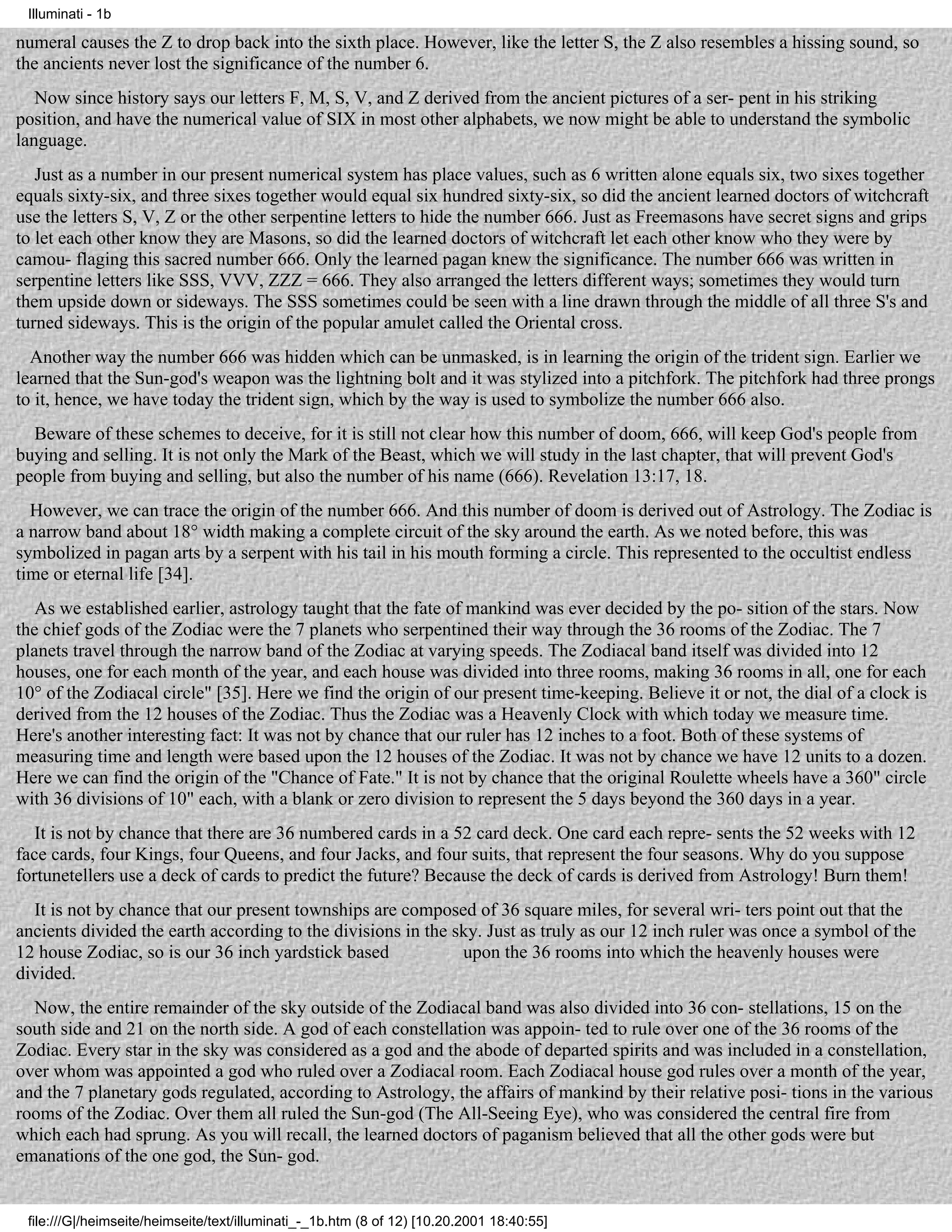 Illuminati - 1b

numeral causes the Z to drop back into the sixth place. However, like the letter S, the Z also resembles a hissing sound, so
the ancients never lost the significance of the number 6.
   Now since history says our letters F, M, S, V, and Z derived from the ancient pictures of a ser- pent in his striking
position, and have the numerical value of SIX in most other alphabets, we now might be able to understand the symbolic
language.
   Just as a number in our present numerical system has place values, such as 6 written alone equals six, two sixes together
equals sixty-six, and three sixes together would equal six hundred sixty-six, so did the ancient learned doctors of witchcraft
use the letters S, V, Z or the other serpentine letters to hide the number 666. Just as Freemasons have secret signs and grips
to let each other know they are Masons, so did the learned doctors of witchcraft let each other know who they were by
camou- flaging this sacred number 666. Only the learned pagan knew the significance. The number 666 was written in
serpentine letters like SSS, VVV, ZZZ = 666. They also arranged the letters different ways; sometimes they would turn
them upside down or sideways. The SSS sometimes could be seen with a line drawn through the middle of all three S's and
turned sideways. This is the origin of the popular amulet called the Oriental cross.
  Another way the number 666 was hidden which can be unmasked, is in learning the origin of the trident sign. Earlier we
learned that the Sun-god's weapon was the lightning bolt and it was stylized into a pitchfork. The pitchfork had three prongs
to it, hence, we have today the trident sign, which by the way is used to symbolize the number 666 also.
  Beware of these schemes to deceive, for it is still not clear how this number of doom, 666, will keep God's people from
buying and selling. It is not only the Mark of the Beast, which we will study in the last chapter, that will prevent God's
people from buying and selling, but also the number of his name (666). Revelation 13:17, 18.
  However, we can trace the origin of the number 666. And this number of doom is derived out of Astrology. The Zodiac is
a narrow band about 18° width making a complete circuit of the sky around the earth. As we noted before, this was
symbolized in pagan arts by a serpent with his tail in his mouth forming a circle. This represented to the occultist endless
time or eternal life [34].
   As we established earlier, astrology taught that the fate of mankind was ever decided by the po- sition of the stars. Now
the chief gods of the Zodiac were the 7 planets who serpentined their way through the 36 rooms of the Zodiac. The 7
planets travel through the narrow band of the Zodiac at varying speeds. The Zodiacal band itself was divided into 12
houses, one for each month of the year, and each house was divided into three rooms, making 36 rooms in all, one for each
10° of the Zodiacal circle" [35]. Here we find the origin of our present time-keeping. Believe it or not, the dial of a clock is
derived from the 12 houses of the Zodiac. Thus the Zodiac was a Heavenly Clock with which today we measure time.
Here's another interesting fact: It was not by chance that our ruler has 12 inches to a foot. Both of these systems of
measuring time and length were based upon the 12 houses of the Zodiac. It was not by chance we have 12 units to a dozen.
Here we can find the origin of the "Chance of Fate." It is not by chance that the original Roulette wheels have a 360" circle
with 36 divisions of 10" each, with a blank or zero division to represent the 5 days beyond the 360 days in a year.
   It is not by chance that there are 36 numbered cards in a 52 card deck. One card each repre- sents the 52 weeks with 12
face cards, four Kings, four Queens, and four Jacks, and four suits, that represent the four seasons. Why do you suppose
fortunetellers use a deck of cards to predict the future? Because the deck of cards is derived from Astrology! Burn them!
  It is not by chance that our present townships are composed of 36 square miles, for several wri- ters point out that the
ancients divided the earth according to the divisions in the sky. Just as truly as our 12 inch ruler was once a symbol of the
12 house Zodiac, so is our 36 inch yardstick based            upon the 36 rooms into which the heavenly houses were
divided.
  Now, the entire remainder of the sky outside of the Zodiacal band was also divided into 36 con- stellations, 15 on the
south side and 21 on the north side. A god of each constellation was appoin- ted to rule over one of the 36 rooms of the
Zodiac. Every star in the sky was considered as a god and the abode of departed spirits and was included in a constellation,
over whom was appointed a god who ruled over a Zodiacal room. Each Zodiacal house god rules over a month of the year,
and the 7 planetary gods regulated, according to Astrology, the affairs of mankind by their relative posi- tions in the various
rooms of the Zodiac. Over them all ruled the Sun-god (The All-Seeing Eye), who was considered the central fire from
which each had sprung. As you will recall, the learned doctors of paganism believed that all the other gods were but
emanations of the one god, the Sun- god.


 file:///G|/heimseite/heimseite/text/illuminati_-_1b.htm (8 of 12) [10.20.2001 18:40:55]
 