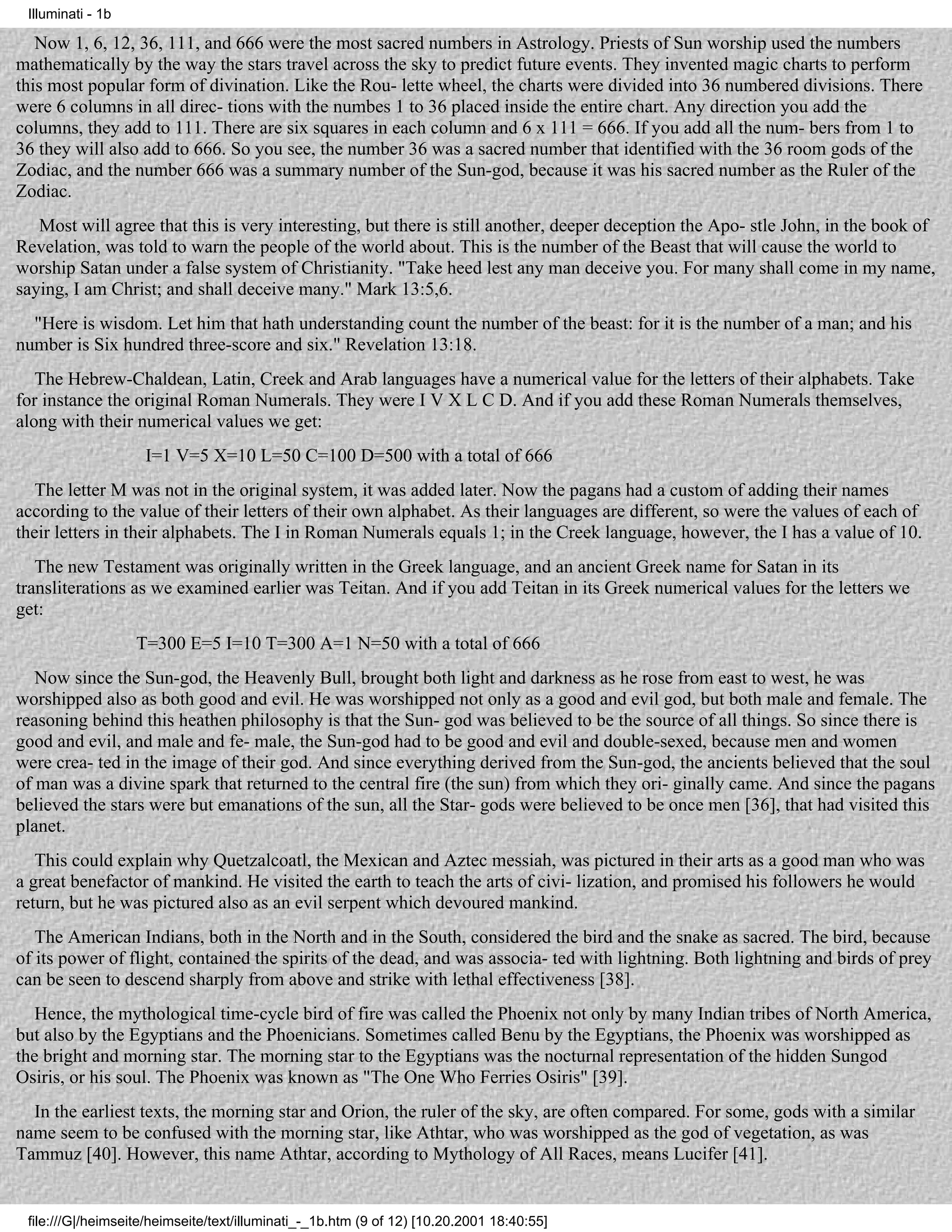 Illuminati - 1b

   Now 1, 6, 12, 36, 111, and 666 were the most sacred numbers in Astrology. Priests of Sun worship used the numbers
mathematically by the way the stars travel across the sky to predict future events. They invented magic charts to perform
this most popular form of divination. Like the Rou- lette wheel, the charts were divided into 36 numbered divisions. There
were 6 columns in all direc- tions with the numbes 1 to 36 placed inside the entire chart. Any direction you add the
columns, they add to 111. There are six squares in each column and 6 x 111 = 666. If you add all the num- bers from 1 to
36 they will also add to 666. So you see, the number 36 was a sacred number that identified with the 36 room gods of the
Zodiac, and the number 666 was a summary number of the Sun-god, because it was his sacred number as the Ruler of the
Zodiac.
   Most will agree that this is very interesting, but there is still another, deeper deception the Apo- stle John, in the book of
Revelation, was told to warn the people of the world about. This is the number of the Beast that will cause the world to
worship Satan under a false system of Christianity. "Take heed lest any man deceive you. For many shall come in my name,
saying, I am Christ; and shall deceive many." Mark 13:5,6.
  "Here is wisdom. Let him that hath understanding count the number of the beast: for it is the number of a man; and his
number is Six hundred three-score and six." Revelation 13:18.
   The Hebrew-Chaldean, Latin, Creek and Arab languages have a numerical value for the letters of their alphabets. Take
for instance the original Roman Numerals. They were I V X L C D. And if you add these Roman Numerals themselves,
along with their numerical values we get:
                    I=1 V=5 X=10 L=50 C=100 D=500 with a total of 666
   The letter M was not in the original system, it was added later. Now the pagans had a custom of adding their names
according to the value of their letters of their own alphabet. As their languages are different, so were the values of each of
their letters in their alphabets. The I in Roman Numerals equals 1; in the Creek language, however, the I has a value of 10.
   The new Testament was originally written in the Greek language, and an ancient Greek name for Satan in its
transliterations as we examined earlier was Teitan. And if you add Teitan in its Greek numerical values for the letters we
get:
                   T=300 E=5 I=10 T=300 A=1 N=50 with a total of 666
   Now since the Sun-god, the Heavenly Bull, brought both light and darkness as he rose from east to west, he was
worshipped also as both good and evil. He was worshipped not only as a good and evil god, but both male and female. The
reasoning behind this heathen philosophy is that the Sun- god was believed to be the source of all things. So since there is
good and evil, and male and fe- male, the Sun-god had to be good and evil and double-sexed, because men and women
were crea- ted in the image of their god. And since everything derived from the Sun-god, the ancients believed that the soul
of man was a divine spark that returned to the central fire (the sun) from which they ori- ginally came. And since the pagans
believed the stars were but emanations of the sun, all the Star- gods were believed to be once men [36], that had visited this
planet.
   This could explain why Quetzalcoatl, the Mexican and Aztec messiah, was pictured in their arts as a good man who was
a great benefactor of mankind. He visited the earth to teach the arts of civi- lization, and promised his followers he would
return, but he was pictured also as an evil serpent which devoured mankind.
   The American Indians, both in the North and in the South, considered the bird and the snake as sacred. The bird, because
of its power of flight, contained the spirits of the dead, and was associa- ted with lightning. Both lightning and birds of prey
can be seen to descend sharply from above and strike with lethal effectiveness [38].
   Hence, the mythological time-cycle bird of fire was called the Phoenix not only by many Indian tribes of North America,
but also by the Egyptians and the Phoenicians. Sometimes called Benu by the Egyptians, the Phoenix was worshipped as
the bright and morning star. The morning star to the Egyptians was the nocturnal representation of the hidden Sungod
Osiris, or his soul. The Phoenix was known as "The One Who Ferries Osiris" [39].
  In the earliest texts, the morning star and Orion, the ruler of the sky, are often compared. For some, gods with a similar
name seem to be confused with the morning star, like Athtar, who was worshipped as the god of vegetation, as was
Tammuz [40]. However, this name Athtar, according to Mythology of All Races, means Lucifer [41].


 file:///G|/heimseite/heimseite/text/illuminati_-_1b.htm (9 of 12) [10.20.2001 18:40:55]
 