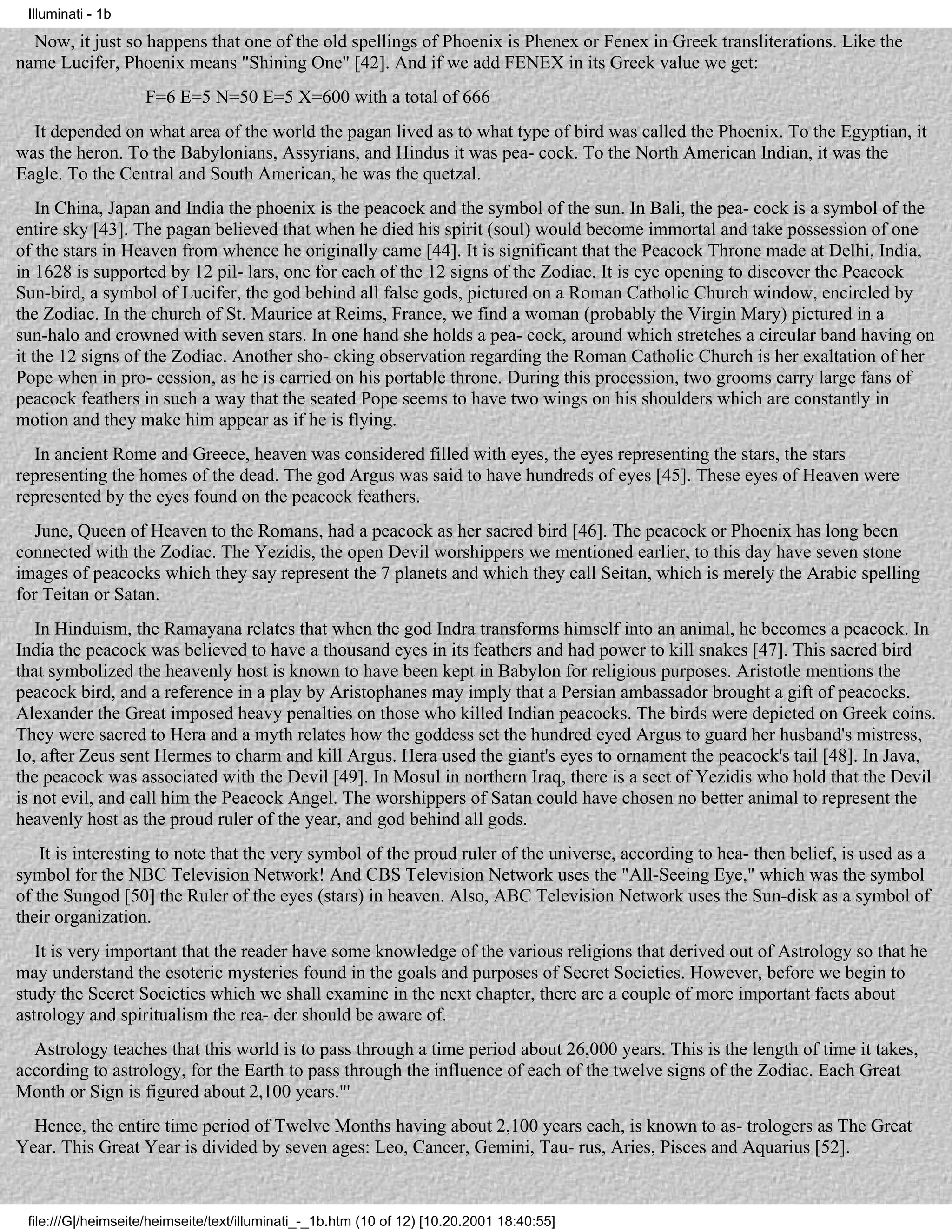 Illuminati - 1b

  Now, it just so happens that one of the old spellings of Phoenix is Phenex or Fenex in Greek transliterations. Like the
name Lucifer, Phoenix means "Shining One" [42]. And if we add FENEX in its Greek value we get:
                    F=6 E=5 N=50 E=5 X=600 with a total of 666
  It depended on what area of the world the pagan lived as to what type of bird was called the Phoenix. To the Egyptian, it
was the heron. To the Babylonians, Assyrians, and Hindus it was pea- cock. To the North American Indian, it was the
Eagle. To the Central and South American, he was the quetzal.
    In China, Japan and India the phoenix is the peacock and the symbol of the sun. In Bali, the pea- cock is a symbol of the
entire sky [43]. The pagan believed that when he died his spirit (soul) would become immortal and take possession of one
of the stars in Heaven from whence he originally came [44]. It is significant that the Peacock Throne made at Delhi, India,
in 1628 is supported by 12 pil- lars, one for each of the 12 signs of the Zodiac. It is eye opening to discover the Peacock
Sun-bird, a symbol of Lucifer, the god behind all false gods, pictured on a Roman Catholic Church window, encircled by
the Zodiac. In the church of St. Maurice at Reims, France, we find a woman (probably the Virgin Mary) pictured in a
sun-halo and crowned with seven stars. In one hand she holds a pea- cock, around which stretches a circular band having on
it the 12 signs of the Zodiac. Another sho- cking observation regarding the Roman Catholic Church is her exaltation of her
Pope when in pro- cession, as he is carried on his portable throne. During this procession, two grooms carry large fans of
peacock feathers in such a way that the seated Pope seems to have two wings on his shoulders which are constantly in
motion and they make him appear as if he is flying.
  In ancient Rome and Greece, heaven was considered filled with eyes, the eyes representing the stars, the stars
representing the homes of the dead. The god Argus was said to have hundreds of eyes [45]. These eyes of Heaven were
represented by the eyes found on the peacock feathers.
   June, Queen of Heaven to the Romans, had a peacock as her sacred bird [46]. The peacock or Phoenix has long been
connected with the Zodiac. The Yezidis, the open Devil worshippers we mentioned earlier, to this day have seven stone
images of peacocks which they say represent the 7 planets and which they call Seitan, which is merely the Arabic spelling
for Teitan or Satan.
   In Hinduism, the Ramayana relates that when the god Indra transforms himself into an animal, he becomes a peacock. In
India the peacock was believed to have a thousand eyes in its feathers and had power to kill snakes [47]. This sacred bird
that symbolized the heavenly host is known to have been kept in Babylon for religious purposes. Aristotle mentions the
peacock bird, and a reference in a play by Aristophanes may imply that a Persian ambassador brought a gift of peacocks.
Alexander the Great imposed heavy penalties on those who killed Indian peacocks. The birds were depicted on Greek coins.
They were sacred to Hera and a myth relates how the goddess set the hundred eyed Argus to guard her husband's mistress,
Io, after Zeus sent Hermes to charm and kill Argus. Hera used the giant's eyes to ornament the peacock's tail [48]. In Java,
the peacock was associated with the Devil [49]. In Mosul in northern Iraq, there is a sect of Yezidis who hold that the Devil
is not evil, and call him the Peacock Angel. The worshippers of Satan could have chosen no better animal to represent the
heavenly host as the proud ruler of the year, and god behind all gods.
    It is interesting to note that the very symbol of the proud ruler of the universe, according to hea- then belief, is used as a
symbol for the NBC Television Network! And CBS Television Network uses the "All-Seeing Eye," which was the symbol
of the Sungod [50] the Ruler of the eyes (stars) in heaven. Also, ABC Television Network uses the Sun-disk as a symbol of
their organization.
   It is very important that the reader have some knowledge of the various religions that derived out of Astrology so that he
may understand the esoteric mysteries found in the goals and purposes of Secret Societies. However, before we begin to
study the Secret Societies which we shall examine in the next chapter, there are a couple of more important facts about
astrology and spiritualism the rea- der should be aware of.
  Astrology teaches that this world is to pass through a time period about 26,000 years. This is the length of time it takes,
according to astrology, for the Earth to pass through the influence of each of the twelve signs of the Zodiac. Each Great
Month or Sign is figured about 2,100 years."'
  Hence, the entire time period of Twelve Months having about 2,100 years each, is known to as- trologers as The Great
Year. This Great Year is divided by seven ages: Leo, Cancer, Gemini, Tau- rus, Aries, Pisces and Aquarius [52].


 file:///G|/heimseite/heimseite/text/illuminati_-_1b.htm (10 of 12) [10.20.2001 18:40:55]
 