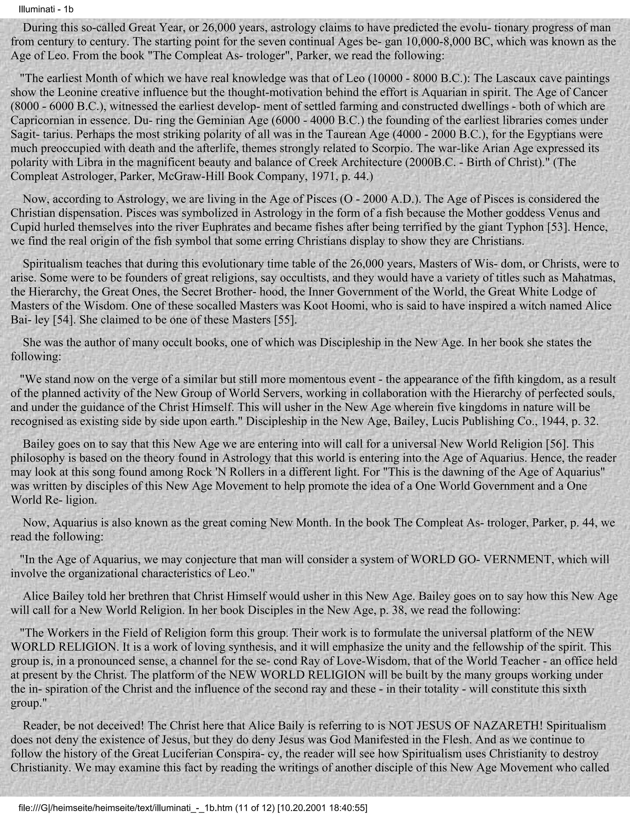 Illuminati - 1b

   During this so-called Great Year, or 26,000 years, astrology claims to have predicted the evolu- tionary progress of man
from century to century. The starting point for the seven continual Ages be- gan 10,000-8,000 BC, which was known as the
Age of Leo. From the book "The Compleat As- trologer", Parker, we read the following:
  "The earliest Month of which we have real knowledge was that of Leo (10000 - 8000 B.C.): The Lascaux cave paintings
show the Leonine creative influence but the thought-motivation behind the effort is Aquarian in spirit. The Age of Cancer
(8000 - 6000 B.C.), witnessed the earliest develop- ment of settled farming and constructed dwellings - both of which are
Capricornian in essence. Du- ring the Geminian Age (6000 - 4000 B.C.) the founding of the earliest libraries comes under
Sagit- tarius. Perhaps the most striking polarity of all was in the Taurean Age (4000 - 2000 B.C.), for the Egyptians were
much preoccupied with death and the afterlife, themes strongly related to Scorpio. The war-like Arian Age expressed its
polarity with Libra in the magnificent beauty and balance of Creek Architecture (2000B.C. - Birth of Christ)." (The
Compleat Astrologer, Parker, McGraw-Hill Book Company, 1971, p. 44.)
  Now, according to Astrology, we are living in the Age of Pisces (O - 2000 A.D.). The Age of Pisces is considered the
Christian dispensation. Pisces was symbolized in Astrology in the form of a fish because the Mother goddess Venus and
Cupid hurled themselves into the river Euphrates and became fishes after being terrified by the giant Typhon [53]. Hence,
we find the real origin of the fish symbol that some erring Christians display to show they are Christians.
   Spiritualism teaches that during this evolutionary time table of the 26,000 years, Masters of Wis- dom, or Christs, were to
arise. Some were to be founders of great religions, say occultists, and they would have a variety of titles such as Mahatmas,
the Hierarchy, the Great Ones, the Secret Brother- hood, the Inner Government of the World, the Great White Lodge of
Masters of the Wisdom. One of these socalled Masters was Koot Hoomi, who is said to have inspired a witch named Alice
Bai- ley [54]. She claimed to be one of these Masters [55].
   She was the author of many occult books, one of which was Discipleship in the New Age. In her book she states the
following:
  "We stand now on the verge of a similar but still more momentous event - the appearance of the fifth kingdom, as a result
of the planned activity of the New Group of World Servers, working in collaboration with the Hierarchy of perfected souls,
and under the guidance of the Christ Himself. This will usher in the New Age wherein five kingdoms in nature will be
recognised as existing side by side upon earth." Discipleship in the New Age, Bailey, Lucis Publishing Co., 1944, p. 32.
  Bailey goes on to say that this New Age we are entering into will call for a universal New World Religion [56]. This
philosophy is based on the theory found in Astrology that this world is entering into the Age of Aquarius. Hence, the reader
may look at this song found among Rock 'N Rollers in a different light. For "This is the dawning of the Age of Aquarius"
was written by disciples of this New Age Movement to help promote the idea of a One World Government and a One
World Re- ligion.
   Now, Aquarius is also known as the great coming New Month. In the book The Compleat As- trologer, Parker, p. 44, we
read the following:
  "In the Age of Aquarius, we may conjecture that man will consider a system of WORLD GO- VERNMENT, which will
involve the organizational characteristics of Leo."
  Alice Bailey told her brethren that Christ Himself would usher in this New Age. Bailey goes on to say how this New Age
will call for a New World Religion. In her book Disciples in the New Age, p. 38, we read the following:
  "The Workers in the Field of Religion form this group. Their work is to formulate the universal platform of the NEW
WORLD RELIGION. It is a work of loving synthesis, and it will emphasize the unity and the fellowship of the spirit. This
group is, in a pronounced sense, a channel for the se- cond Ray of Love-Wisdom, that of the World Teacher - an office held
at present by the Christ. The platform of the NEW WORLD RELIGION will be built by the many groups working under
the in- spiration of the Christ and the influence of the second ray and these - in their totality - will constitute this sixth
group."
   Reader, be not deceived! The Christ here that Alice Baily is referring to is NOT JESUS OF NAZARETH! Spiritualism
does not deny the existence of Jesus, but they do deny Jesus was God Manifested in the Flesh. And as we continue to
follow the history of the Great Luciferian Conspira- cy, the reader will see how Spiritualism uses Christianity to destroy
Christianity. We may examine this fact by reading the writings of another disciple of this New Age Movement who called


 file:///G|/heimseite/heimseite/text/illuminati_-_1b.htm (11 of 12) [10.20.2001 18:40:55]
 