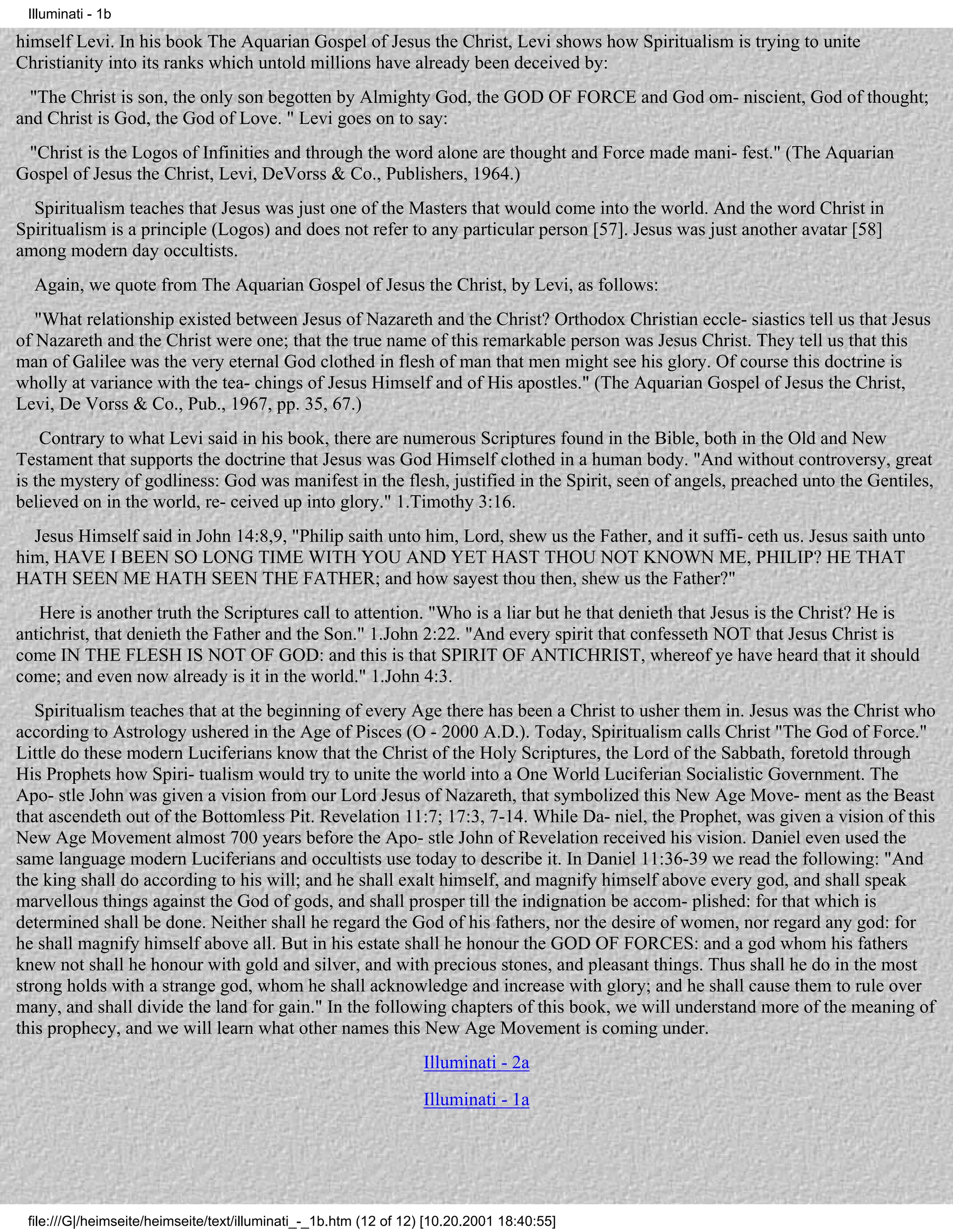 Illuminati - 1b

himself Levi. In his book The Aquarian Gospel of Jesus the Christ, Levi shows how Spiritualism is trying to unite
Christianity into its ranks which untold millions have already been deceived by:
  "The Christ is son, the only son begotten by Almighty God, the GOD OF FORCE and God om- niscient, God of thought;
and Christ is God, the God of Love. " Levi goes on to say:
 "Christ is the Logos of Infinities and through the word alone are thought and Force made mani- fest." (The Aquarian
Gospel of Jesus the Christ, Levi, DeVorss & Co., Publishers, 1964.)
  Spiritualism teaches that Jesus was just one of the Masters that would come into the world. And the word Christ in
Spiritualism is a principle (Logos) and does not refer to any particular person [57]. Jesus was just another avatar [58]
among modern day occultists.
  Again, we quote from The Aquarian Gospel of Jesus the Christ, by Levi, as follows:
   "What relationship existed between Jesus of Nazareth and the Christ? Orthodox Christian eccle- siastics tell us that Jesus
of Nazareth and the Christ were one; that the true name of this remarkable person was Jesus Christ. They tell us that this
man of Galilee was the very eternal God clothed in flesh of man that men might see his glory. Of course this doctrine is
wholly at variance with the tea- chings of Jesus Himself and of His apostles." (The Aquarian Gospel of Jesus the Christ,
Levi, De Vorss & Co., Pub., 1967, pp. 35, 67.)
    Contrary to what Levi said in his book, there are numerous Scriptures found in the Bible, both in the Old and New
Testament that supports the doctrine that Jesus was God Himself clothed in a human body. "And without controversy, great
is the mystery of godliness: God was manifest in the flesh, justified in the Spirit, seen of angels, preached unto the Gentiles,
believed on in the world, re- ceived up into glory." 1.Timothy 3:16.
  Jesus Himself said in John 14:8,9, "Philip saith unto him, Lord, shew us the Father, and it suffi- ceth us. Jesus saith unto
him, HAVE I BEEN SO LONG TIME WITH YOU AND YET HAST THOU NOT KNOWN ME, PHILIP? HE THAT
HATH SEEN ME HATH SEEN THE FATHER; and how sayest thou then, shew us the Father?"
   Here is another truth the Scriptures call to attention. "Who is a liar but he that denieth that Jesus is the Christ? He is
antichrist, that denieth the Father and the Son." 1.John 2:22. "And every spirit that confesseth NOT that Jesus Christ is
come IN THE FLESH IS NOT OF GOD: and this is that SPIRIT OF ANTICHRIST, whereof ye have heard that it should
come; and even now already is it in the world." 1.John 4:3.
   Spiritualism teaches that at the beginning of every Age there has been a Christ to usher them in. Jesus was the Christ who
according to Astrology ushered in the Age of Pisces (O - 2000 A.D.). Today, Spiritualism calls Christ "The God of Force."
Little do these modern Luciferians know that the Christ of the Holy Scriptures, the Lord of the Sabbath, foretold through
His Prophets how Spiri- tualism would try to unite the world into a One World Luciferian Socialistic Government. The
Apo- stle John was given a vision from our Lord Jesus of Nazareth, that symbolized this New Age Move- ment as the Beast
that ascendeth out of the Bottomless Pit. Revelation 11:7; 17:3, 7-14. While Da- niel, the Prophet, was given a vision of this
New Age Movement almost 700 years before the Apo- stle John of Revelation received his vision. Daniel even used the
same language modern Luciferians and occultists use today to describe it. In Daniel 11:36-39 we read the following: "And
the king shall do according to his will; and he shall exalt himself, and magnify himself above every god, and shall speak
marvellous things against the God of gods, and shall prosper till the indignation be accom- plished: for that which is
determined shall be done. Neither shall he regard the God of his fathers, nor the desire of women, nor regard any god: for
he shall magnify himself above all. But in his estate shall he honour the GOD OF FORCES: and a god whom his fathers
knew not shall he honour with gold and silver, and with precious stones, and pleasant things. Thus shall he do in the most
strong holds with a strange god, whom he shall acknowledge and increase with glory; and he shall cause them to rule over
many, and shall divide the land for gain." In the following chapters of this book, we will understand more of the meaning of
this prophecy, and we will learn what other names this New Age Movement is coming under.
                                                                  Illuminati - 2a
                                                                  Illuminati - 1a




 file:///G|/heimseite/heimseite/text/illuminati_-_1b.htm (12 of 12) [10.20.2001 18:40:55]
 