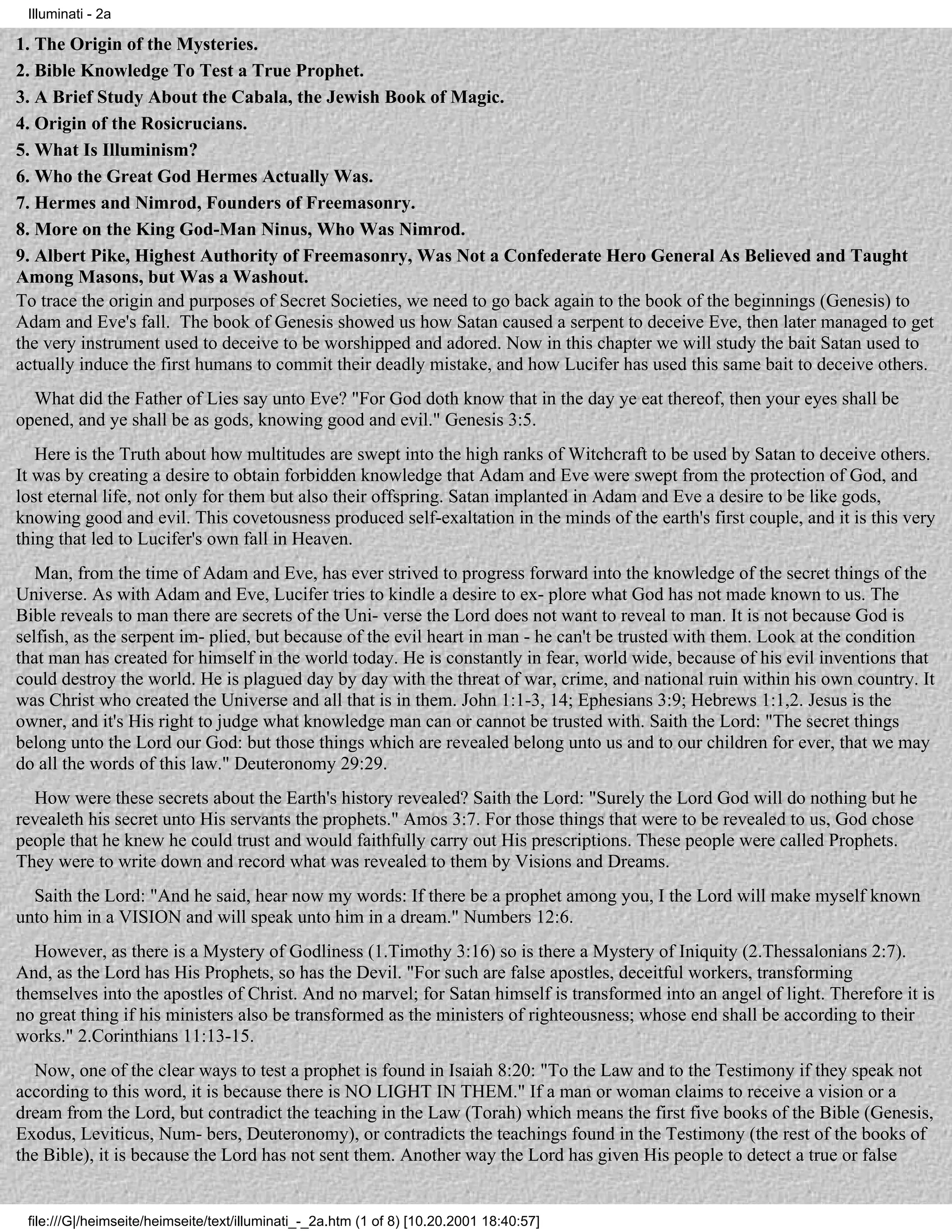 Illuminati - 2a

1. The Origin of the Mysteries.
2. Bible Knowledge To Test a True Prophet.
3. A Brief Study About the Cabala, the Jewish Book of Magic.
4. Origin of the Rosicrucians.
5. What Is Illuminism?
6. Who the Great God Hermes Actually Was.
7. Hermes and Nimrod, Founders of Freemasonry.
8. More on the King God-Man Ninus, Who Was Nimrod.
9. Albert Pike, Highest Authority of Freemasonry, Was Not a Confederate Hero General As Believed and Taught
Among Masons, but Was a Washout.
To trace the origin and purposes of Secret Societies, we need to go back again to the book of the beginnings (Genesis) to
Adam and Eve's fall. The book of Genesis showed us how Satan caused a serpent to deceive Eve, then later managed to get
the very instrument used to deceive to be worshipped and adored. Now in this chapter we will study the bait Satan used to
actually induce the first humans to commit their deadly mistake, and how Lucifer has used this same bait to deceive others.
  What did the Father of Lies say unto Eve? "For God doth know that in the day ye eat thereof, then your eyes shall be
opened, and ye shall be as gods, knowing good and evil." Genesis 3:5.
   Here is the Truth about how multitudes are swept into the high ranks of Witchcraft to be used by Satan to deceive others.
It was by creating a desire to obtain forbidden knowledge that Adam and Eve were swept from the protection of God, and
lost eternal life, not only for them but also their offspring. Satan implanted in Adam and Eve a desire to be like gods,
knowing good and evil. This covetousness produced self-exaltation in the minds of the earth's first couple, and it is this very
thing that led to Lucifer's own fall in Heaven.
   Man, from the time of Adam and Eve, has ever strived to progress forward into the knowledge of the secret things of the
Universe. As with Adam and Eve, Lucifer tries to kindle a desire to ex- plore what God has not made known to us. The
Bible reveals to man there are secrets of the Uni- verse the Lord does not want to reveal to man. It is not because God is
selfish, as the serpent im- plied, but because of the evil heart in man - he can't be trusted with them. Look at the condition
that man has created for himself in the world today. He is constantly in fear, world wide, because of his evil inventions that
could destroy the world. He is plagued day by day with the threat of war, crime, and national ruin within his own country. It
was Christ who created the Universe and all that is in them. John 1:1-3, 14; Ephesians 3:9; Hebrews 1:1,2. Jesus is the
owner, and it's His right to judge what knowledge man can or cannot be trusted with. Saith the Lord: "The secret things
belong unto the Lord our God: but those things which are revealed belong unto us and to our children for ever, that we may
do all the words of this law." Deuteronomy 29:29.
  How were these secrets about the Earth's history revealed? Saith the Lord: "Surely the Lord God will do nothing but he
revealeth his secret unto His servants the prophets." Amos 3:7. For those things that were to be revealed to us, God chose
people that he knew he could trust and would faithfully carry out His prescriptions. These people were called Prophets.
They were to write down and record what was revealed to them by Visions and Dreams.
  Saith the Lord: "And he said, hear now my words: If there be a prophet among you, I the Lord will make myself known
unto him in a VISION and will speak unto him in a dream." Numbers 12:6.
   However, as there is a Mystery of Godliness (1.Timothy 3:16) so is there a Mystery of Iniquity (2.Thessalonians 2:7).
And, as the Lord has His Prophets, so has the Devil. "For such are false apostles, deceitful workers, transforming
themselves into the apostles of Christ. And no marvel; for Satan himself is transformed into an angel of light. Therefore it is
no great thing if his ministers also be transformed as the ministers of righteousness; whose end shall be according to their
works." 2.Corinthians 11:13-15.
   Now, one of the clear ways to test a prophet is found in Isaiah 8:20: "To the Law and to the Testimony if they speak not
according to this word, it is because there is NO LIGHT IN THEM." If a man or woman claims to receive a vision or a
dream from the Lord, but contradict the teaching in the Law (Torah) which means the first five books of the Bible (Genesis,
Exodus, Leviticus, Num- bers, Deuteronomy), or contradicts the teachings found in the Testimony (the rest of the books of
the Bible), it is because the Lord has not sent them. Another way the Lord has given His people to detect a true or false


 file:///G|/heimseite/heimseite/text/illuminati_-_2a.htm (1 of 8) [10.20.2001 18:40:57]
 